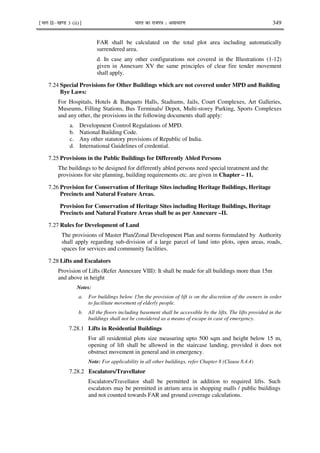 ¹Hkkx IIµ[k.M 3 (ii)º Hkkjr dk jkti=k % vlk/kj.k 349
FAR shall be calculated on the total plot area including automatically
surrendered area.
d. In case any other configurations not covered in the Illustrations (1-12)
given in Annexure XV the same principles of clear fire tender movement
shall apply.
7.24 Special Provisions for Other Buildings which are not covered under MPD and Building
Bye Laws:
For Hospitals, Hotels & Banquets Halls, Stadiums, Jails, Court Complexes, Art Galleries,
Museums, Filling Stations, Bus Terminals/ Depot, Multi-storey Parking, Sports Complexes
and any other, the provisions in the following documents shall apply:
a. Development Control Regulations of MPD.
b. National Building Code.
c. Any other statutory provisions of Republic of India.
d. International Guidelines of credential.
7.25 Provisions in the Public Buildings for Differently Abled Persons
The buildings to be designed for differently abled persons need special treatment and the
provisions for site planning, building requirements etc. are given in Chapter – 11.
7.26 Provision for Conservation of Heritage Sites including Heritage Buildings, Heritage
Precincts and Natural Feature Areas.
Provision for Conservation of Heritage Sites including Heritage Buildings, Heritage
Precincts and Natural Feature Areas shall be as per Annexure –II.
7.27 Rules for Development of Land
The provisions of Master Plan/Zonal Development Plan and norms formulated by Authority
shall apply regarding sub-division of a large parcel of land into plots, open areas, roads,
spaces for services and community facilities.
7.28 Lifts and Escalators
Provision of Lifts (Refer Annexure VIII): It shall be made for all buildings more than 15m
and above in height
Notes:
a. For buildings below 15m the provision of lift is on the discretion of the owners in order
to facilitate movement of elderly people.
b. All the floors including basement shall be accessible by the lifts. The lifts provided in the
buildings shall not be considered as a means of escape in case of emergency.
7.28.1 Lifts in Residential Buildings
For all residential plots size measuring upto 500 sqm and height below 15 m,
opening of lift shall be allowed in the staircase landing, provided it does not
obstruct movement in general and in emergency.
Note: For applicability in all other buildings, refer Chapter 8 (Clause 8.4.4)
7.28.2 Escalators/Travellator
Escalators/Travellator shall be permitted in addition to required lifts. Such
escalators may be permitted in atrium area in shopping malls / public buildings
and not counted towards FAR and ground coverage calculations.
 