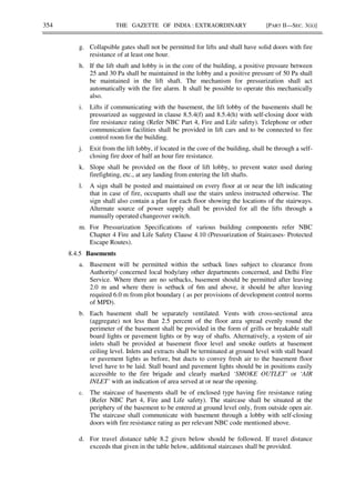 354 THE GAZETTE OF INDIA : EXTRAORDINARY [PART II—SEC. 3(ii)]
g. Collapsible gates shall not be permitted for lifts and shall have solid doors with fire
resistance of at least one hour.
h. If the lift shaft and lobby is in the core of the building, a positive pressure between
25 and 30 Pa shall be maintained in the lobby and a positive pressure of 50 Pa shall
be maintained in the lift shaft. The mechanism for pressurization shall act
automatically with the fire alarm. It shall be possible to operate this mechanically
also.
i. Lifts if communicating with the basement, the lift lobby of the basements shall be
pressurized as suggested in clause 8.5.4(f) and 8.5.4(h) with self-closing door with
fire resistance rating (Refer NBC Part 4, Fire and Life safety). Telephone or other
communication facilities shall be provided in lift cars and to be connected to fire
control room for the building.
j. Exit from the lift lobby, if located in the core of the building, shall be through a self-
closing fire door of half an hour fire resistance.
k. Slope shall be provided on the floor of lift lobby, to prevent water used during
firefighting, etc., at any landing from entering the lift shafts.
l. A sign shall be posted and maintained on every floor at or near the lift indicating
that in case of fire, occupants shall use the stairs unless instructed otherwise. The
sign shall also contain a plan for each floor showing the locations of the stairways.
Alternate source of power supply shall be provided for all the lifts through a
manually operated changeover switch.
m. For Pressurization Specifications of various building components refer NBC
Chapter 4 Fire and Life Safety Clause 4.10 (Pressurization of Staircases- Protected
Escape Routes).
8.4.5 Basements
a. Basement will be permitted within the setback lines subject to clearance from
Authority/ concerned local body/any other departments concerned, and Delhi Fire
Service. Where there are no setbacks, basement should be permitted after leaving
2.0 m and where there is setback of 6m and above, it should be after leaving
required 6.0 m from plot boundary ( as per provisions of development control norms
of MPD).
b. Each basement shall be separately ventilated. Vents with cross-sectional area
(aggregate) not less than 2.5 percent of the floor area spread evenly round the
perimeter of the basement shall be provided in the form of grills or breakable stall
board lights or pavement lights or by way of shafts. Alternatively, a system of air
inlets shall be provided at basement floor level and smoke outlets at basement
ceiling level. Inlets and extracts shall be terminated at ground level with stall board
or pavement lights as before, but ducts to convey fresh air to the basement floor
level have to be laid. Stall board and pavement lights should be in positions easily
accessible to the fire brigade and clearly marked ‘SMOKE OUTLET’ or ‘AIR
INLET’ with an indication of area served at or near the opening.
c. The staircase of basements shall be of enclosed type having fire resistance rating
(Refer NBC Part 4, Fire and Life safety). The staircase shall be situated at the
periphery of the basement to be entered at ground level only, from outside open air.
The staircase shall communicate with basement through a lobby with self-closing
doors with fire resistance rating as per relevant NBC code mentioned above.
d. For travel distance table 8.2 given below should be followed. If travel distance
exceeds that given in the table below, additional staircases shall be provided.
 