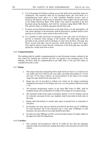 356 THE GAZETTE OF INDIA : EXTRAORDINARY [PART II—SEC. 3(ii)]
k. Use of basements for kitchens working on gas fuel shall not be permitted, unless air
conditioned. The basement shall not be permitted below the ward block of a
hospital/nursing home unless it is fully sprinkled. Building services such as
electrical sub-stations, boiler rooms in basements shall comply with the provisions
of the Indian Electricity Rules 1956. Boiler room shall be provided at the first
basement along the periphery wall with fire resistance rating (Refer NBC Part 4,
Fire and Life safety) or shall be separated with the blast wall.
l. If cutouts are provided from basements to the upper floors or to the atmospheres, all
side cutout openings in the basements shall be protected by sprinkler head at close
spacing so as to form a water curtain in the event of a fire.
m. It is essential to make provisions for drainage of any such water on all floors to
prevent or minimize water damage of the contents. The drain pipes should be
provided on the external wall for drainage of water from all floors. On large area
floors, several such pipes may be necessary which should be spaced 30 m apart.
Care shall be taken to ensure that the construction of the drain pipe does not allow
spread fire / smoke from floor to floor.
8.4.6 Compartmentation
The building shall be suitably compartmentalized so that fire/smoke remains confined to the
area where fire incident has occurred and does not spread to the remaining part of the
building. All floors shall be compartmented as per NBC (Part 4, Fire and Life safety) as
amended from time to time.
8.4.7 Ramps
a. The ramp to basement and parking floors shall not be less than 7.2 m wide for two
way traffic and 4.0 m wide for one way traffic, provided with gradient of 1:10 for
cars and 1:15 for heavy vehicles. At curved portions of the ramp or for circular
ramps the slope should not be more than 1:12.
b. Ramp may also be provided in setback area which can be sloped considering
unhindered movement of fire Engine and in no case the gradient shall be less than
1: 10.
c. All structural design/safety aspects as per latest BIS Codes & NBC, shall be
complied along with consideration of weight of Fire Engine & its maneuverings.
d. The minimum width of the ramps in hospitals shall be 2.4 m for stretcher and not
for vehicular movement In this case, handrails shall be provided on both sides of
the ramp.
e. Ramps shall lead directly to outside open space at ground level or courtyards or
safe place.
f. In basement one entry and exit shall be provided for the floor area of 10,000sqm
for each basement and if the basement area is more than 10,000sqm in each
basement, one more entry & exit ramp should be provided.
g. For plots less than 3000sqm car lift/s can be provided in place of ramp/s subject to
the approval of the Fire Department.
8.4.8 Corridors
a. Exit corridors and passageways shall be of width not less than the aggregate
required width of exit doorways leading from them in the direction of travel to the
exterior.
 