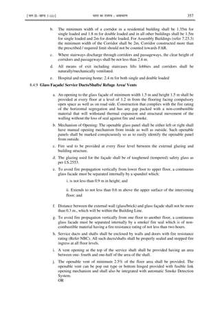¹Hkkx IIµ[k.M 3 (ii)º Hkkjr dk jkti=k % vlk/kj.k 357
b. The minimum width of a corridor in a residential building shall be 1.35m for
single loaded and 1.8 m for double loaded and in all other buildings shall be 1.5m
for single loaded and 2m for double loaded. For Assembly Buildings (refer 7.23.3)
the minimum width of the Corridor shall be 2m. Corridor constructed more than
the prescribed / required limit should not be counted towards FAR.
c. Where stairways discharge through corridors and passageways, the clear height of
corridors and passageways shall be not less than 2.4 m.
d. All means of exit including staircases lifts lobbies and corridors shall be
naturally/mechanically ventilated.
e. Hospital and nursing home: 2.4 m for both single and double loaded
8.4.9 Glass Façade/ Service Ducts/Shafts/ Refuge Area/ Vents
a. An opening to the glass façade of minimum width 1.5 m and height 1.5 m shall be
provided at every floor at a level of 1.2 m from the flooring facing compulsory
open space as well as on road side. Construction that complies with the fire rating
of the horizontal segregation and has any gap packed with a non-combustible
material that will withstand thermal expansion and structural movement of the
walling without the loss of seal against fire and smoke.
b. Mechanism of Opening: The openable glass panel shall be either left or right shall
have manual opening mechanism from inside as well as outside. Such openable
panels shall be marked conspicuously so as to easily identify the openable panel
from outside.
c. Fire seal to be provided at every floor level between the external glazing and
building structure.
d. The glazing used for the façade shall be of toughened (tempered) safety glass as
per I.S.2553.
e. To avoid fire propagation vertically from lower floor to upper floor, a continuous
glass facade must be separated internally by a spandrel which:
i. is not less than 0.9 m in height; and
ii. Extends to not less than 0.6 m above the upper surface of the intervening
floor; and
f. Distance between the external wall (glass/brick) and glass façade shall not be more
than 0.3 m., which will be within the Building Line.
g. To avoid fire propagation vertically from one floor to another floor, a continuous
glass facade must be separated internally by a smoke/ fire seal which is of non-
combustible material having a fire resistance rating of not less than two hours.
h. Service ducts and shafts shall be enclosed by walls and doors with fire resistance
rating (Refer NBC). All such ducts/shafts shall be properly sealed and stopped fire
ingress at all floor levels.
i. A vent opening at the top of the service shaft shall be provided having an area
between one- fourth and one-half of the area of the shaft.
j. The openable vent of minimum 2.5% of the floor area shall be provided. The
openable vent can be pop out type or bottom hinged provided with fusible link
opening mechanism and shall also be integrated with automatic Smoke Detection
System.
OR
 