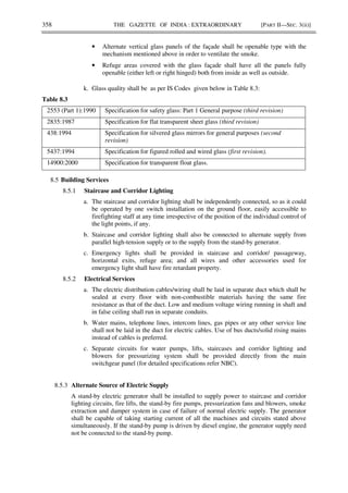 358 THE GAZETTE OF INDIA : EXTRAORDINARY [PART II—SEC. 3(ii)]
• Alternate vertical glass panels of the façade shall be openable type with the
mechanism mentioned above in order to ventilate the smoke.
• Refuge areas covered with the glass façade shall have all the panels fully
openable (either left or right hinged) both from inside as well as outside.
k. Glass quality shall be as per IS Codes given below in Table 8.3:
Table 8.3
2553 (Part 1):1990 Specification for safety glass: Part 1 General purpose (third revision)
2835:1987 Specification for flat transparent sheet glass (third revision)
438:1994 Specification for silvered glass mirrors for general purposes (second
revision)
5437:1994 Specification for figured rolled and wired glass (first revision).
14900:2000 Specification for transparent float glass.
8.5 Building Services
8.5.1 Staircase and Corridor Lighting
a. The staircase and corridor lighting shall be independently connected, so as it could
be operated by one switch installation on the ground floor, easily accessible to
firefighting staff at any time irrespective of the position of the individual control of
the light points, if any.
b. Staircase and corridor lighting shall also be connected to alternate supply from
parallel high-tension supply or to the supply from the stand-by generator.
c. Emergency lights shall be provided in staircase and corridor/ passageway,
horizontal exits, refuge area; and all wires and other accessories used for
emergency light shall have fire retardant property.
8.5.2 Electrical Services
a. The electric distribution cables/wiring shall be laid in separate duct which shall be
sealed at every floor with non-combustible materials having the same fire
resistance as that of the duct. Low and medium voltage wiring running in shaft and
in false ceiling shall run in separate conduits.
b. Water mains, telephone lines, intercom lines, gas pipes or any other service line
shall not be laid in the duct for electric cables. Use of bus ducts/solid rising mains
instead of cables is preferred.
c. Separate circuits for water pumps, lifts, staircases and corridor lighting and
blowers for pressurizing system shall be provided directly from the main
switchgear panel (for detailed specifications refer NBC).
8.5.3 Alternate Source of Electric Supply
A stand-by electric generator shall be installed to supply power to staircase and corridor
lighting circuits, fire lifts, the stand-by fire pumps, pressurization fans and blowers, smoke
extraction and damper system in case of failure of normal electric supply. The generator
shall be capable of taking starting current of all the machines and circuits stated above
simultaneously. If the stand-by pump is driven by diesel engine, the generator supply need
not be connected to the stand-by pump.
 