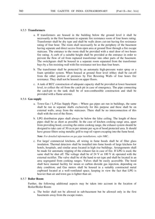 360 THE GAZETTE OF INDIA : EXTRAORDINARY [PART II—SEC. 3(ii)]
8.5.5 Transformers
a. If transformers are housed in the building below the ground level it shall be
necessarily in the first basement in separate fire resistance room of four hours rating.
Transformer shall be dry type and shall be walls doors cut-out having fire resistance
rating of four hour. The room shall necessarily be at the periphery of the basement
having separate and direct access from open area at ground floor through a fire escape
staircase. The entrance to the room shall be provided with a steel door of two hours
fire rating. A curb of a suitable height shall be provided at the entrance in order to
prevent the flow of oil from ruptured transformer into other parts of the basement.
The switchgears shall be housed in a separate room separated from the transformer
bays by a fire-resisting wall with fire resistance not less than four hours.
b. The transformer shall be protected by an automatic high-pressure water spray or a
foam sprinkler system. When housed at ground floor level it/they shall be cut-off
from the other portion of premises by Fire Resisting Walls of four hours fire
resistance. They shall not be housed on upper floors.
c. A tank of RCC construction of adequate capacity shall be provided at lower basement
level, to collect the oil from the catch pit in case of emergency. The pipe connecting
the catch-pit to the tank shall be of non-combustible construction and shall be
provided with a flame-arrester.
8.5.6 Gas supply
a. Town Gas / L.P.Gas Supply Pipes – Where gas pipes are run in buildings, the same
shall be run in separate shafts exclusively for this purpose and these shall be on
external walls, away from the staircases. There shall be no interconnection of this
shaft with the rest of the floors.
b. LPG distribution pipes shall always be below the false ceiling. The length of these
pipes shall be as short as possible. In the case of kitchen cooking range area, apart
from providing hood, covering the entire cooking range, the exhaust system should be
designed to take care of 30 cu.m per minute per sq.m of hood protected area. It should
have grease filters using metallic grill to trap oil vapors escaping into the fume hood.
Note: For detailed information on gas pipe installations, refer NBC..
c. For large/ commercial kitchens, all wiring in fume hoods shall be of fiber glass
insulation. Thermal detectors shall be installed into fume hoods of large kitchens for
hotels, hospitals, and similar areas located in high rise buildings. Arrangements shall
be made for automatic tripping of the exhaust fan in case of fire. If LPG is used, the
same shall be shut off. The voltage shall be of 24 V or 100 V dc operated with the
external rectifier. The valve shall be of the hand re-set type and shall be located in an
area segregated from cooking ranges. Valves shall be easily accessible. The hood
shall have manual facility for steam or carbon dioxide gas injection, depending on
duty condition; and Gas meters shall be housed in a suitably constructed metal
cupboard located at a well-ventilated space, keeping in view the fact that LPG is
heavier than air and town gas is lighter than air.
8.5.7 Boiler Room
Further, the following additional aspects may be taken into account in the location of
Boiler/Boiler Room:
a. The boiler shall not be allowed in sub-basement but be allowed only in the first
basements away from the escape routes.
 