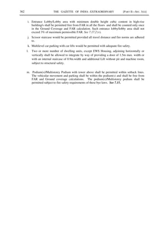 362 THE GAZETTE OF INDIA : EXTRAORDINARY [PART II—SEC. 3(ii)]
i. Entrance Lobby/Lobby area with minimum double height cubic content in high-rise
building/s shall be permitted free from FAR in all the floors and shall be counted only once
in the Ground Coverage and FAR calculation. Such entrance lobby/lobby area shall not
exceed 3% of maximum permissible FAR. See 7.17.2 (r).
j. Scissor staircase would be permitted provided all travel distance and fire norms are adhered
to.
k. Multilevel car parking with car lifts would be permitted with adequate fire safety.
l. Two or more number of dwelling units, except EWS Housing, adjoining horizontally or
vertically shall be allowed to integrate by way of providing a door of 1.5m max. width or
with an internal staircase of 0.9m.width and additional Lift without pit and machine room,
subject to structural safety.
m. Podium(s)/Multistorey Podium with tower above shall be permitted within setback lines.
The vehicular movement and parking shall be within the podium(s) and shall be free from
FAR and Ground coverage calculations. The podium(s)/Multistorey podium shall be
permitted subject to fire safety requirements of these bye laws. See 7.15.
 