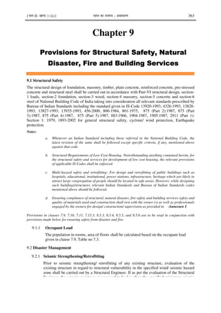 ¹Hkkx IIµ[k.M 3 (ii)º Hkkjr dk jkti=k % vlk/kj.k 363
Chapter 9
+% )
+% )
+% )
+% )
% .
% .
% .
% .
9.1 Structural Safety
The structural design of foundation, masonry, timber, plain concrete, reinforced concrete, pre-stressed
concrete and structural steel shall be carried out in accordance with Part-VI structural design, section-
1 loads, section-2 foundation, section-3 wood, section-4 masonry, section-5 concrete and section-6
steel of National Building Code of India taking into consideration all relevant standards prescribed by
Bureau of Indian Standards including the standard given in IS-Code 13920-1993, 4326-1993, 13828-
1993, 13827-1993, 13935-1993, 456:2000, 800-1984, 801-1975, 875 (Part 2):1987, 875 (Part
3):1987, 875 (Part 4):1987, 875 (Part 5):1987, 883:1966, 1904:1987, 1905:1987, 2911 (Part 1):
Section 1: 1979, 1893-2002 for general structural safety, cyclone/ wind protection, Earthquake
protection.
Notes:
a. Whenever an Indian Standard including those referred in the National Building Code, the
latest revision of the same shall be followed except specific criteria, if any, mentioned above
against that code.
b. Structural Requirements of Low Cost Housing: Notwithstanding anything contained herein, for
the structural safety and services for development of low cost housing, the relevant provisions
of applicable IS Codes shall be enforced.
c. Multi-hazard safety and retrofitting: For design and retrofitting of public buildings such as
hospitals, educational, institutional, power stations, infrastructure, heritage which are likely to
attract large congregation of people should be located in safe areas. However, while designing
such buildings/structures relevant Indian Standards and Bureau of Indian Standards codes
mentioned above should be followed.
d. Ensuring compliance of structural, natural disaster, fire safety and building services safety and
quality of materials used and construction shall rest with the owner (s) as well as professionals
engaged by the owners for design/ construction/ supervision as provided in -Annexure I
Provisions in clauses 7.9, 7.10, 7.11, 7.15.3, 8.5.3, 8.5.4, 8.5.5, and 8.5.6 are to be read in conjunction with
provisions made below for ensuring safety from disaster and fire.
9.1.1 Occupant Load
The population in rooms, area of floors shall be calculated based on the occupant load
given in clause 7.9, Table no 7.3.
9.2 Disaster Management
9.2.1 Seismic Strengthening/Retrofitting
Prior to seismic strengthening/ retrofitting of any existing structure, evaluation of the
existing structure in regard to structural vulnerability in the specified wind/ seismic hazard
zone shall be carried out by a Structural Engineer. If as per the evaluation of the Structural
Engineer, the seismic resistance is assessed to be less than the specified minimum seismic
 