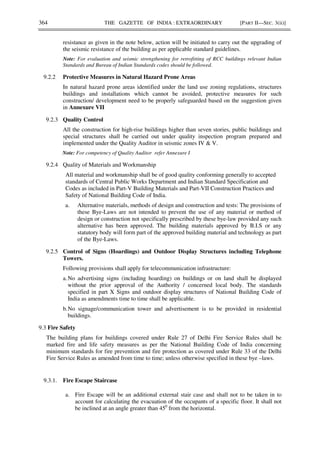 364 THE GAZETTE OF INDIA : EXTRAORDINARY [PART II—SEC. 3(ii)]
resistance as given in the note below, action will be initiated to carry out the upgrading of
the seismic resistance of the building as per applicable standard guidelines.
Note: For evaluation and seismic strengthening for retrofitting of RCC buildings relevant Indian
Standards and Bureau of Indian Standards codes should be followed.
9.2.2 Protective Measures in Natural Hazard Prone Areas
In natural hazard prone areas identified under the land use zoning regulations, structures
buildings and installations which cannot be avoided, protective measures for such
construction/ development need to be properly safeguarded based on the suggestion given
in Annexure VII
9.2.3 Quality Control
All the construction for high-rise buildings higher than seven stories, public buildings and
special structures shall be carried out under quality inspection program prepared and
implemented under the Quality Auditor in seismic zones IV & V.
Note: For competency of Quality Auditor refer Annexure I
9.2.4 Quality of Materials and Workmanship
All material and workmanship shall be of good quality conforming generally to accepted
standards of Central Public Works Department and Indian Standard Specification and
Codes as included in Part-V Building Materials and Part-VII Construction Practices and
Safety of National Building Code of India.
a. Alternative materials, methods of design and construction and tests: The provisions of
these Bye-Laws are not intended to prevent the use of any material or method of
design or construction not specifically prescribed by these bye-law provided any such
alternative has been approved. The building materials approved by B.I.S or any
statutory body will form part of the approved building material and technology as part
of the Bye-Laws.
9.2.5 Control of Signs (Hoardings) and Outdoor Display Structures including Telephone
Towers.
Following provisions shall apply for telecommunication infrastructure:
a.No advertising signs (including hoarding) on buildings or on land shall be displayed
without the prior approval of the Authority / concerned local body. The standards
specified in part X Signs and outdoor display structures of National Building Code of
India as amendments time to time shall be applicable.
b.No signage/communication tower and advertisement is to be provided in residential
buildings.
9.3 Fire Safety
The building plans for buildings covered under Rule 27 of Delhi Fire Service Rules shall be
marked fire and life safety measures as per the National Building Code of India concerning
minimum standards for fire prevention and fire protection as covered under Rule 33 of the Delhi
Fire Service Rules as amended from time to time; unless otherwise specified in these bye –laws.
9.3.1. Fire Escape Staircase
a. Fire Escape will be an additional external stair case and shall not to be taken in to
account for calculating the evacuation of the occupants of a specific floor. It shall not
be inclined at an angle greater than 450
from the horizontal.
 
