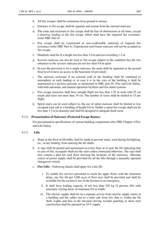 ¹Hkkx IIµ[k.M 3 (ii)º Hkkjr dk jkti=k % vlk/kj.k 365
b. All fire escapes shall be continuous from ground to terrace.
c. Entrance to fire escape shall be separate and remote from the internal staircase.
d. The route and enclosure to fire escape shall be free of obstructions at all times, except
a doorway leading to the fire escape which shall have the required fire resistance.
(refer NBC Part 4)
e. Fire escape shall be constructed of non-combustible materials of required fire
resistance (refer NBC Part 4). Unprotected steel frame staircase will not be accepted as
fire escape.
f. Handrails shall be of a height not less than 1.0 m and not exceeding 1.2 m.
g. Scissors staircase can also be used as fire escape subject to the condition that the two
entrances to the scissors staircase are not less than 9.0 m apart.
h. In case the provision is for a single staircase, the same shall be separated at the ground
floor level to have an access to the basement (if provided).
i. The staircase enclosure if on external wall of the building shall be ventilated to
atmosphere at each landing or in case it is in the core of the building it shall be
maintained at a positive pressure as mentioned in NBC part IV, Fire and Life Safety,
with both automatic and manual operation facilities and fire alarm systems.
j. Fire escape staircases shall have straight flight not less than 1.35 m wide with 25 cm
treads and risers not more than 19 cm. The number of risers shall be limited to 15 per
flight.
k. Spiral stairs can be used subject to, the use of spiral staircase shall be limited to low
occupant load and to a building of height 9.0 m. further a spiral fire escape shall not be
less than 1.5 m in diameter and shall be designed to adequate head room.
9.3.2. Pressurization of Staircases (Protected Escape Routes)
For pressurization specifications of various building components refer NBC Chapter 4 Fire
and Life Safety.
9.3.3. Lifts
a. Slope in the floor of lift lobby shall be made to prevent water, used during firefighting,
etc., at any landing, from entering the lift shafts.
b. A sign shall be posted and maintained on every floor at or near the lift indicating that
in case of fire, occupants shall use the stairs unless instructed otherwise. The sign shall
also contain a plan for each floor showing the locations of the stairways. Alternate
source of power supply shall be provided for all the lifts through a manually operated
changeover switch.
c. Fire Lifts – Following details shall apply for a fire lift:
i. To enable fire services personnel to reach the upper floors with the minimum
delay, one fire lift per 1200 sq.m of floor area shall be provided and shall be
available for the exclusive use of the firemen in an emergency.
ii. It shall have loading capacity of not less than 545 kg (8 persons lift) with
automatic closing doors of minimum 0.8 m width.
iii. The electric supply shall be on a separate service from electric supply mains in
a building and the cables run in a route safe from fire, that is, within the lift
shaft. Lights and fans in the elevators having wooden paneling or sheet steel
construction shall be operated on 24 V supply.
 