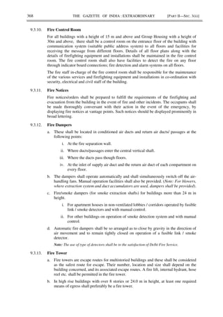 368 THE GAZETTE OF INDIA : EXTRAORDINARY [PART II—SEC. 3(ii)]
9.3.10. Fire Control Room
For all buildings with a height of 15 m and above and Group Housing with a height of
30m and above, there shall be a control room on the entrance floor of the building with
communication system (suitable public address system) to all floors and facilities for
receiving the message from different floors. Details of all floor plans along with the
details of firefighting equipment and installations shall be maintained in the fire control
room. The fire control room shall also have facilities to detect the fire on any floor
through indicator board connections; fire detection and alarm systems on all floors.
The fire staff in-charge of the fire control room shall be responsible for the maintenance
of the various services and firefighting equipment and installations in co-ordination with
security, electrical and civil staff of the building.
9.3.11. Fire Notices
Fire notices/orders shall be prepared to fulfill the requirements of the firefighting and
evacuation from the building in the event of fire and other incidents. The occupants shall
be made thoroughly conversant with their action in the event of the emergency, by
displaying fire notices at vantage points. Such notices should be displayed prominently in
broad lettering.
9.3.12. Fire Dampers
a. These shall be located in conditioned air ducts and return air ducts/ passages at the
following points:
i. At the fire separation wall.
ii. Where ducts/passages enter the central vertical shaft.
iii. Where the ducts pass though floors.
iv. At the inlet of supply air duct and the return air duct of each compartment on
every floor.
b. The dampers shall operate automatically and shall simultaneously switch off the air-
handling fans. Manual operation facilities shall also be provided. (Note: For blowers,
where extraction system and duct accumulators are used, dampers shall be provided).
c. Fire/smoke dampers (for smoke extraction shafts) for buildings more than 24 m in
height.
i. For apartment houses in non-ventilated lobbies / corridors operated by fusible
link / smoke detectors and with manual control.
ii. For other buildings on operation of smoke detection system and with manual
control.
d. Automatic fire dampers shall be so arranged as to close by gravity in the direction of
air movement and to remain tightly closed on operation of a fusible link / smoke
detector.
Note: The use of type of detectors shall be to the satisfaction of Delhi Fire Service.
9.3.13. Fire Tower
a. Fire towers are escape routes for multistoried buildings and these shall be considered
as the safest route for escape. Their number, location and size shall depend on the
building concerned, and its associated escape routes. A fire lift, internal hydrant, hose
reel etc. shall be permitted in the fire tower.
b. In high rise buildings with over 8 stories or 24.0 m in height, at least one required
means of egress shall preferably be a fire tower.
 