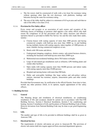 ¹Hkkx IIµ[k.M 3 (ii)º Hkkjr dk jkti=k % vlk/kj.k 369
c. The fire towers shall be constructed of walls with a two hour fire resistance rating
without openings other than the exit doorways, with platforms, landings and
balconies having the same fire-resistance rating.
d. The area of the lobby shall be subject to a minimum of 6.0 sq.m area and such that no
side of the lobby is less than 2.0 m.
9.3.14. Provision for Fire Safety officer
Every owner and occupier or an association of such owners and occupiers of the
following classes of buildings or premises shall appoint a fire safety officer who shall
ensure the compliance of all fire prevention and fire safety measures and effective
operation thereof as provided in Delhi Fire Service Act and the rules made there under,
namely:-
a. Cinema houses with seating capacity of more than 1000 persons and having
commercial complex with built-up area more than 10000 sq. m and building
having multiple cinema with seating capacity, taken together, of 1000 persons, or
more, whether, having commercial complexes or not;
b. Hotels with 100 rooms and above;
c. Underground shopping complexes, district centres, sub-central business districts,
including the basement with build-up area more than 25000 sq.m
d. Multistoried non-residential buildings above 50.0 meters in height;
e. Large oil and natural gas installations such as refineries, LPG bottling plants and
similar other facilities;
f. Open stadia with seating capacity more than 50,000 persons and indoor stadia
with seating capacity more than 25,000 persons;
g. Hospital and nursing homes with more than 500 beds;
h. Public and semi-public buildings like large surface and sub-surface railway
stations, interstate bus terminus, airports, amusements parks and other similar
buildings:
Provided that Government may, by notification in the official Gazette, from time to time,
include any other premises which, in its opinion, require appointment of fire safety
officers
9.4 Building Services
9.4.1. General
The Planning design and installation of electrical installations, air conditioning
installation of lifts and escalators should be carried out in accordance with Part-VIII
Building Services, Section–2 Electrical Installation, Section–3 Air conditioning and
heating, Section-5 installation of Lifts and Escalators of National Building Code of India.
However deviations from National Building Code may be done as per good Engineering
Practices.
9.4.2. Lifts
The number and type of lifts to be provided in different buildings shall be as given in
Annexure VIII.
9.4.3. Electrical Services
The requirements of electric sub-station are given in Annexure-IX. The provision of
electric sub-station shall also require approval from concerned department/ agencies.
 
