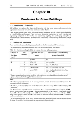 380 THE GAZETTE OF INDIA : EXTRAORDINARY [PART II—SEC. 3(ii)]
Chapter 10
10.0 Green Buildings - See Annexure X
All buildings on various plot sizes should comply with the green norms and conform to the
requirements mandatory for sanction as mentioned in this chapter.
These are not specific to any rating system and are not intended to provide a single metric indication
of overall building performance. These provisions allows the practitioners to easily exercise their
engineering judgment in holistically and objectively applying the underlying principles of
sustainability to a development or building facility, considering its functionality and required comfort
level.
10.1 Provisions and Applicability
These provisions for green buildings are applicable on all plots more than 105 sq. m in size
The green building provisions on various plot sizes are indicated in the table below:
Table 10.1-Provisions and applicability for various plot sizes (all use premises)
Category of
Plot Sizes
(sq.m.)
Sub-
category
Applicable plot area
(sq. m)
Provisions for Green Building
(as per Clause 10.2)
I up to105 Nil
II A 105 to 500 1(a), 2(b), 4(a)
B 500 to 1,000 1(a), 1(c), 2(b), 4(a)
C 1,000 to 3,000 1(a), 1(c), 1(d), 2(b), 3(b), 4(a)
III A Above 3,000 1(a), 1(b), 1(c), 1(d), 2(a), 2(b), 3(a),
3(b), 4(a), 4(b)
The above mentioned provisions should be followed in case of residential plots forming part of
approved layout plan/ colony plan/ developed area*.
Notes:
*The schemes/ projects formulated on the basis of provisions given in Master plan/ Zonal Development Plan
will require approval as indicated:
EIA/ ECC (as per MoEF), NBC (latest), ECBC 2007 or latest, BEE Star rating/ LEED of IGBC/ GRIHA of TERI
Certification
EIA- Environmental Impact Assessment Study Report, ECC- Environmental Clearance Certificate, MoEF –
Ministry of Environment and Forest,NBC – National Building Code, ECBC – Energy Conservation Building
Code, BEE – Bureau of Energy Efficiency, LEED– Leadership in Energy and Environment Design, IGBC –
Indian Green Building Council, GRIHA– Green Rating for Integrated Habitat Assessment, TERI – The Energy
and Resources Institute.
The prevailing provisions of the above shall be applicable. However if there are any modification in
the same, the modified provisions shall become automatically applicable.
 