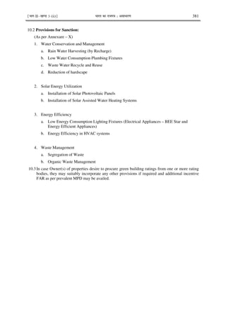 ¹Hkkx IIµ[k.M 3 (ii)º Hkkjr dk jkti=k % vlk/kj.k 381
10.2 Provisions for Sanction:
(As per Annexure – X)
1. Water Conservation and Management
a. Rain Water Harvesting (by Recharge)
b. Low Water Consumption Plumbing Fixtures
c. Waste Water Recycle and Reuse
d. Reduction of hardscape
2. Solar Energy Utilization
a. Installation of Solar Photovoltaic Panels
b. Installation of Solar Assisted Water Heating Systems
3. Energy Efficiency
a. Low Energy Consumption Lighting Fixtures (Electrical Appliances – BEE Star and
Energy Efficient Appliances)
b. Energy Efficiency in HVAC systems
4. Waste Management
a. Segregation of Waste
b. Organic Waste Management
10.3 In case Owner(s) of properties desire to procure green building ratings from one or more rating
bodies, they may suitably incorporate any other provisions if required and additional incentive
FAR as per prevalent MPD may be availed.
 