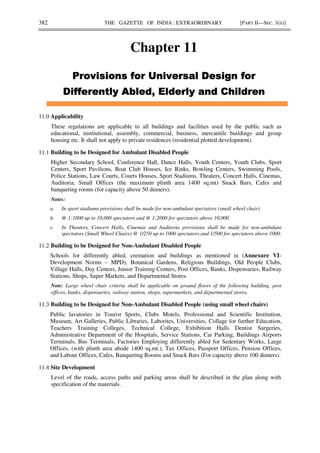 382 THE GAZETTE OF INDIA : EXTRAORDINARY [PART II—SEC. 3(ii)]
Chapter 11
/
/
/
/
+ * % +
+ * % +
+ * % +
+ * % +
11.0 Applicability
These regulations are applicable to all buildings and facilities used by the public such as
educational, institutional, assembly, commercial, business, mercantile buildings and group
housing etc. It shall not apply to private residences (residential plotted development).
11.1 Building to be Designed for Ambulant Disabled People
Higher Secondary School, Conference Hall, Dance Halls, Youth Centers, Youth Clubs, Sport
Centers, Sport Pavilions, Boat Club Houses, Ice Rinks, Bowling Centers, Swimming Pools,
Police Stations, Law Courts, Courts Houses, Sport Stadiums, Theaters, Concert Halls, Cinemas,
Auditoria, Small Offices (the maximum plinth area 1400 sq.mt) Snack Bars, Cafes and
banqueting rooms (for capacity above 50 dinners).
Notes:
a. In sport stadiums provisions shall be made for non-ambulant spectators (small wheel chair)
b. @ 1:1000 up to 10,000 spectators and @ 1:2000 for spectators above 10,000.
c. In Theaters, Concert Halls, Cinemas and Auditoria provisions shall be made for non-ambulant
spectators (Small Wheel Chairs) @ 1/250 up to 1000 spectators and 1/500 for spectators above 1000.
11.2 Building to be Designed for Non-Ambulant Disabled People
Schools for differently abled, cremation and buildings as mentioned in (Annexure VI-
Development Norms – MPD), Botanical Gardens, Religious Buildings, Old People Clubs,
Village Halls, Day Centers, Junior Training Centers, Post Offices, Banks, Dispensaries, Railway
Stations, Shops, Super Markets, and Departmental Stores.
Note: Large wheel chair criteria shall be applicable on ground floors of the following building, post
offices, banks, dispensaries, railway station, shops, supermarkets, and departmental stores.
11.3 Building to be Designed for Non-Ambulant Disabled People (using small wheel chairs)
Public lavatories in Tourist Sports, Clubs Motels, Professional and Scientific Institution,
Museum, Art Galleries, Public Libraries, Laborites, Universities, Collage for further Education,
Teachers Training Colleges, Technical College, Exhibition Halls Dentist Surgeries,
Administrative Department of the Hospitals, Service Stations, Car Parking, Buildings Airports
Terminals, Bus Terminals, Factories Employing differently abled for Sedentary Works, Large
Offices, (with plinth area abode 1400 sq.mt.), Tax Offices, Passport Offices, Pension Offices,
and Labour Offices, Cafes, Banqueting Rooms and Snack Bars (For capacity above 100 dinners).
11.4 Site Development
Level of the roads, access paths and parking areas shall be described in the plan along with
specification of the materials.
 
