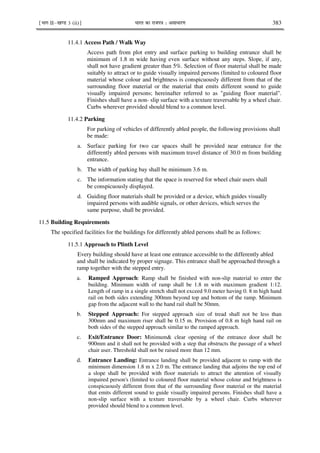 ¹Hkkx IIµ[k.M 3 (ii)º Hkkjr dk jkti=k % vlk/kj.k 383
11.4.1 Access Path / Walk Way
Access path from plot entry and surface parking to building entrance shall be
minimum of 1.8 m wide having even surface without any steps. Slope, if any,
shall not have gradient greater than 5%. Selection of floor material shall be made
suitably to attract or to guide visually impaired persons (limited to coloured floor
material whose colour and brightness is conspicuously different from that of the
surrounding floor material or the material that emits different sound to guide
visually impaired persons; hereinafter referred to as "guiding floor material".
Finishes shall have a non- slip surface with a texture traversable by a wheel chair.
Curbs wherever provided should blend to a common level.
11.4.2 Parking
For parking of vehicles of differently abled people, the following provisions shall
be made:
a. Surface parking for two car spaces shall be provided near entrance for the
differently abled persons with maximum travel distance of 30.0 m from building
entrance.
b. The width of parking bay shall be minimum 3.6 m.
c. The information stating that the space is reserved for wheel chair users shall
be conspicuously displayed.
d. Guiding floor materials shall be provided or a device, which guides visually
impaired persons with audible signals, or other devices, which serves the
same purpose, shall be provided.
11.5 Building Requirements
The specified facilities for the buildings for differently abled persons shall be as follows:
11.5.1 Approach to Plinth Level
Every building should have at least one entrance accessible to the differently abled
and shall be indicated by proper signage. This entrance shall be approached through a
ramp together with the stepped entry.
a. Ramped Approach: Ramp shall be finished with non-slip material to enter the
building. Minimum width of ramp shall be 1.8 m with maximum gradient 1:12.
Length of ramp in a single stretch shall not exceed 9.0 meter having 0. 8 m high hand
rail on both sides extending 300mm beyond top and bottom of the ramp. Minimum
gap from the adjacent wall to the hand rail shall be 50mm.
b. Stepped Approach: For stepped approach size of tread shall not be less than
300mm and maximum riser shall be 0.15 m. Provision of 0.8 m high hand rail on
both sides of the stepped approach similar to the ramped approach.
c. Exit/Entrance Door: Minimum& clear opening of the entrance door shall be
900mm and it shall not be provided with a step that obstructs the passage of a wheel
chair user. Threshold shall not be raised more than 12 mm.
d. Entrance Landing: Entrance landing shall be provided adjacent to ramp with the
minimum dimension 1.8 m x 2.0 m. The entrance landing that adjoins the top end of
a slope shall be provided with floor materials to attract the attention of visually
impaired person's (limited to coloured floor material whose colour and brightness is
conspicuously different from that of the surrounding floor material or the material
that emits different sound to guide visually impaired persons. Finishes shall have a
non-slip surface with a texture traversable by a wheel chair. Curbs wherever
provided should blend to a common level.
 