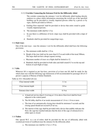 384 THE GAZETTE OF INDIA : EXTRAORDINARY [PART II—SEC. 3(ii)]
11.5.2 Corridor Connecting the Entrance/ Exit for the Differently Abled
The corridor connecting the entrance / exit for differently abled leading directly
outdoors to a place where information concerning the overall use of the specified
building can be provided to visually impaired persons either by a person or by
signs, shall be provided as follows:
a. Guiding floor materials' shall be provided or device that emits sound to guide
visually impaired persons.
b. The minimum width shall be 1.5 m.
c. In case there is a difference of level, slope ways shall be provided with a slope of
1:12.
d. Handrails shall be provided for ramps/slope ways.
11.6 Stair-ways
One of the stair-ways - near the entrance / exit for the differently abled shall have the following
provisions:
a. The minimum width shall be 1.35 m.
b. Height of the riser shall not be more than 0.15 m and width of the tread 300mm.
The steps shall not have abrupt (square) nosing.
c. Maximum number of risers on a flight shall be limited to 12.
d. Handrails shall be provided on both sides and shall extend 0.3 m on the top and
bottom of each flight of steps.
11.7 Lifts
Wherever lift is required as per bye-laws, provision of at least one lift shall be made for the
wheel chair user with the following cage dimensions of lift recommended for passenger lift of 13
person’s capacity of Bureau of Indian Standards.
Table no 10.1- Desirable Lift size
Clear internal width 1.1 m
Clear internal depth 2.0 m
Entrance door width 0. 9 m
a. A hand rail not less than 0. 6 m long at 1.0 m above floor level shall be fixed
adjacent to the control panel.
b. The lift lobby shall be of an inside measurement of 1.8 m x 1.8 m or more.
c. The time of an automatically closing door should be minimum 5 seconds and the
closing speed should not exceed 0.25 m/ sec.
d. The interior of the cage shall be provided with a device that audibly indicates the
floor, the cage has reached indicates that the door of the cage of entrance/exit is
either open or closed.
11.8 Toilets
One special W.C. in a set of toilets shall be provided for the use of differently abled with
essential provision of washbasin near the entrance for the differently abled.
a. The minimum size shall be 1.5 m x 1.75 m.
 