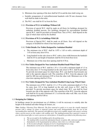 ¹Hkkx IIµ[k.M 3 (ii)º Hkkjr dk jkti=k % vlk/kj.k 385
b. Minimum clear opening of the door shall be 0.9 m and the door shall swing out.
c. Suitable arrangement of vertical/horizontal handrails with 50 mm clearance from
wall shall be made in the toilet.
d. The W.C. seat shall be 0.5 m from the floor.
11.8.1 Provision of W.Cs in buildings Without Lift
Provision of special W.C. shall be made on all floors for buildings designed for
ambulant disabled persons. For buildings designed for non-ambulant disabled
special W.C. shall be provided at Ground Floor. Size of W.C. shall depend on the
type of wheel chair used by the disabled.
11.8.2 Provisions of W.Cs in buildings With Lift
Provision of Special W.C. shall be made on all floors. Size will depend on the
category of disabled for whom it has been provided.
11.8.3 Toilet Details: For Toilets Designed for Ambulant Disabled
a. The minimum size of W.C. shall be 1.075 x 1.65 m with a minimum depth of
1.45 m from entry door 0.9 m.
b. Long handrail on the side closer to W.C. with a clear width between the handrails
shall be 0.9 m and height of handrails shall be 0.8 m from floor level.
c. Minimum size of the clear door opening shall be 0.78 m.
11.8.4 For Toilets Designed for Non-Ambulant Disabled Small Wheel Chair
The minimum size of W.C. shall be 1.35 x 1.5 m with a minimum depth of 1.5 m
from entry door. 0. 9 m long handrail on the side closer to W.C. shall be provided.
To provide movement space for wheel chair, W.C. seat shall be fixed towards one
side to the opposite adjacent wall. The centerline of W.C. from the adjacent wall
shall be 400 mm and minimum 0.95 m from the other wall. Minimum size of the
clear door opening shall be 0.78 m.
11.8.5 For Toilets Designed for Non-Ambulant Disabled Using Large Wheel Chair:
The minimum size of W.C. shall be 1.5 x 1.75 m with a minimum depth of 1.75 m
for entry door. 0.9 m long handrail on the side wall closer to W.C. shall be
provided. To provide movement space for wheel chair, W.C. seat shall be fixed
towards one side of the opposite wall. The centerline of the W.C. from the adjacent
wall shall be 0.4 m and a minimum of 1.1 m from the other wall. Min. size of clear
door opening shall be 0.86 m
11.9 Designing for Children
In buildings meant for pre-dominant use of children, it will be necessary to suitably alter the
height of the handrail and other fittings & fixtures, etc.
Note: Guiding / Warning Floor Material: The floor material to guide or to warn the visually impaired
persons with a change of colour or material texture and easily distinguishable from the rest of the
surrounding floor materials. The material with different texture gives audible signals with sensory warning
when a person moves on this surface with walking stick. The guiding/warning floor material is meant to
give the directional effect or warn a person at critical places. It should be provided in the following areas:
a. The access path to the building and to the parking area.
b. The landing lobby towards the information board, reception, lifts, staircases and toilets
c. Immediately at the beginning/end of walkway where there is a vehicular traffic.
d. At the location abruptly changing in level or beginning/end of a ramp.
e. Immediately in front of an entrance/exit and the landing.
 