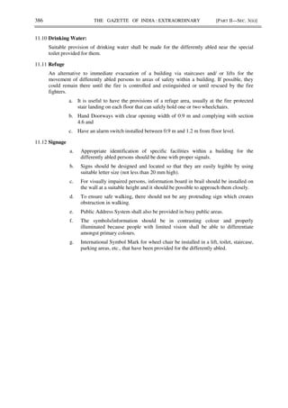 386 THE GAZETTE OF INDIA : EXTRAORDINARY [PART II—SEC. 3(ii)]
11.10 Drinking Water:
Suitable provision of drinking water shall be made for the differently abled near the special
toilet provided for them.
11.11 Refuge
An alternative to immediate evacuation of a building via staircases and/ or lifts for the
movement of differently abled persons to areas of safety within a building. If possible, they
could remain there until the fire is controlled and extinguished or until rescued by the fire
fighters.
a. It is useful to have the provisions of a refuge area, usually at the fire protected
stair landing on each floor that can safely hold one or two wheelchairs.
b. Hand Doorways with clear opening width of 0.9 m and complying with section
4.6 and
c. Have an alarm switch installed between 0.9 m and 1.2 m from floor level.
11.12 Signage
a. Appropriate identification of specific facilities within a building for the
differently abled persons should be done with proper signals.
b. Signs should be designed and located so that they are easily legible by using
suitable letter size (not less than 20 mm high).
c. For visually impaired persons, information board in brail should be installed on
the wall at a suitable height and it should be possible to approach them closely.
d. To ensure safe walking, there should not be any protruding sign which creates
obstruction in walking.
e. Public Address System shall also be provided in busy public areas.
f. The symbols/information should be in contrasting colour and properly
illuminated because people with limited vision shall be able to differentiate
amongst primary colours.
g. International Symbol Mark for wheel chair be installed in a lift, toilet, staircase,
parking areas, etc., that have been provided for the differently abled.
 