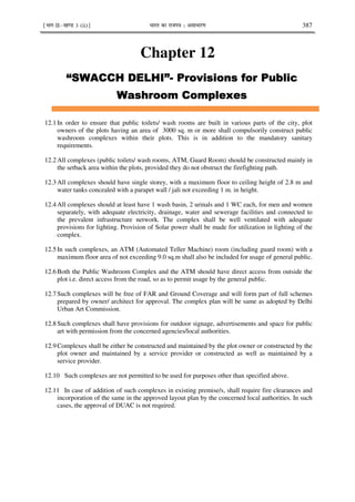 ¹Hkkx IIµ[k.M 3 (ii)º Hkkjr dk jkti=k % vlk/kj.k 387
Chapter 12
0
0
0
0 1 - 2-3
1 - 2-3
1 - 2-3
1 - 2-34
4
4
4!
!
!
! *
*
*
*
1 5
1 5
1 5
1 5
12.1 In order to ensure that public toilets/ wash rooms are built in various parts of the city, plot
owners of the plots having an area of 3000 sq. m or more shall compulsorily construct public
washroom complexes within their plots. This is in addition to the mandatory sanitary
requirements.
12.2 All complexes (public toilets/ wash rooms, ATM, Guard Room) should be constructed mainly in
the setback area within the plots, provided they do not obstruct the firefighting path.
12.3 All complexes should have single storey, with a maximum floor to ceiling height of 2.8 m and
water tanks concealed with a parapet wall / jali not exceeding 1 m. in height.
12.4 All complexes should at least have 1 wash basin, 2 urinals and 1 WC each, for men and women
separately, with adequate electricity, drainage, water and sewerage facilities and connected to
the prevalent infrastructure network. The complex shall be well ventilated with adequate
provisions for lighting. Provision of Solar power shall be made for utilization in lighting of the
complex.
12.5 In such complexes, an ATM (Automated Teller Machine) room (including guard room) with a
maximum floor area of not exceeding 9.0 sq.m shall also be included for usage of general public.
12.6 Both the Public Washroom Complex and the ATM should have direct access from outside the
plot i.e. direct access from the road, so as to permit usage by the general public.
12.7 Such complexes will be free of FAR and Ground Coverage and will form part of full schemes
prepared by owner/ architect for approval. The complex plan will be same as adopted by Delhi
Urban Art Commission.
12.8 Such complexes shall have provisions for outdoor signage, advertisements and space for public
art with permission from the concerned agencies/local authorities.
12.9 Complexes shall be either be constructed and maintained by the plot owner or constructed by the
plot owner and maintained by a service provider or constructed as well as maintained by a
service provider.
12.10 Such complexes are not permitted to be used for purposes other than specified above.
12.11 In case of addition of such complexes in existing premise/s, shall require fire clearances and
incorporation of the same in the approved layout plan by the concerned local authorities. In such
cases, the approval of DUAC is not required.
 