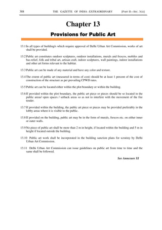 388 THE GAZETTE OF INDIA : EXTRAORDINARY [PART II—SEC. 3(ii)]
Chapter 13
*
*
*
*
13.1 In all types of building/s which require approval of Delhi Urban Art Commission, works of art
shall be provided.
13.2 Public art constitutes outdoor sculptures, outdoor installations, murals and frescos, mobiles and
bas-relief, folk and tribal art, artisan craft, indoor sculptures, wall paintings, indoor installations
and other art forms relevant to the habitat.
13.3 Public art can be made of any material and have any color and texture.
13.4 The extent of public art (measured in terms of cost) should be at least 1 percent of the cost of
construction of the structure as per prevailing CPWD rates.
13.5 Public art can be located either within the plot boundary or within the building.
13.6 If provided within the plot boundary, the public art piece or pieces should be so located in the
public areas/ open spaces / setback areas so as not to interfere with the movement of the fire
tender.
13.7 If provided within the building, the public art piece or pieces may be provided preferably in the
lobby areas where it is visible to the public.
13.8 If provided on the building, public art may be in the form of murals, frescos etc. on either inner
or outer walls.
13.9 No piece of public art shall be more than 2 m in height, if located within the building and 5 m in
height if located outside the building.
13.10 Public art work shall be incorporated in the building sanction plans for scrutiny by Delhi
Urban Art Commission.
13.11 Delhi Urban Art Commission can issue guidelines on public art from time to time and the
same shall be followed.
See Annexure XI
 