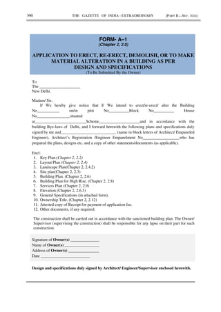 390 THE GAZETTE OF INDIA : EXTRAORDINARY [PART II—SEC. 3(ii)]
FORM- A–1
(Chapter 2, 2.0)
APPLICATION TO ERECT, RE-ERECT, DEMOLISH, OR TO MAKE
MATERIAL ALTERATION IN A BUILDING AS PER
DESIGN AND SPECIFICATIONS
(To Be Submitted By the Owner)
To
The ____________________
New Delhi.
Madam/ Sir,
I/ We hereby give notice that I/ We intend to erect/re-erect/ alter the Building
No___________ on/in plot No__________Block No__________ House
No________________situated
at_________________________Scheme____________________and in accordance with the
building Bye-laws of Delhi, and I forward herewith the following plans and specifications duly
signed by me and___________________________ (name in block letters of Architect/ Empaneled
Engineer), Architect’s Registration /Engineer Empanelment No__________________who has
prepared the plans, designs etc. and a copy of other statements/documents (as applicable).
Encl:
1. Key Plan.(Chapter 2, 2.2)
2. Layout Plan (Chapter 2, 2.4)
3. Landscape Plan(Chapter 2, 2.4.2)
4. Site plan(Chapter 2, 2.3)
5. Building Plan. (Chapter 2, 2.6)
6. Building Plan for High Rise. (Chapter 2, 2.8)
7. Services Plan (Chapter 2, 2.9)
8. Elevation (Chapter 2, 2.6.3)
9. General Specifications (in attached form).
10. Ownership Title. (Chapter 2, 2.12)
11. Attested copy of Receipt for payment of application fee.
12. Other documents, if any required.
The construction shall be carried out in accordance with the sanctioned building plan. The Owner/
Supervisor (supervising the construction) shall be responsible for any lapse on their part for such
construction.
Signature of Owner(s) ______________
Name of Owner(s) _________________
Address of Owner(s) _______________
Date ________________________
Design and specifications duly signed by Architect/ Engineer/Supervisor enclosed herewith.
 
