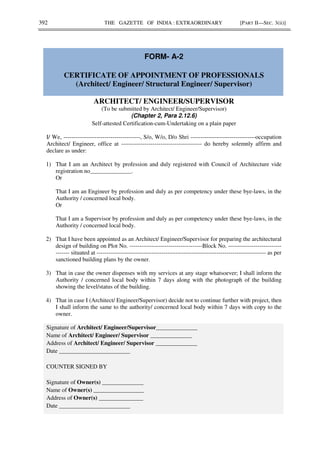 392 THE GAZETTE OF INDIA : EXTRAORDINARY [PART II—SEC. 3(ii)]
FORM- A-2
CERTIFICATE OF APPOINTMENT OF PROFESSIONALS
(Architect/ Engineer/ Structural Engineer/ Supervisor)
ARCHITECT/ ENGINEER/SUPERVISOR
(To be submitted by Architect/ Engineer/Supervisor)
(Chapter 2, Para 2.12.6)
Self-attested Certification-cum-Undertaking on a plain paper
I/ We, ---------------------------------------, S/o, W/o, D/o Shri ---------------------------------occupation
Architect/ Engineer, office at ----------------------------------------- do hereby solemnly affirm and
declare as under:
1) That I am an Architect by profession and duly registered with Council of Architecture vide
registration no______________.
Or
That I am an Engineer by profession and duly as per competency under these bye-laws, in the
Authority / concerned local body.
Or
That I am a Supervisor by profession and duly as per competency under these bye-laws, in the
Authority / concerned local body.
2) That I have been appointed as an Architect/ Engineer/Supervisor for preparing the architectural
design of building on Plot No. -------------------------------------Block No. ---------------------------
------- situated at -------------------------------------------------------------------------------------- as per
sanctioned building plans by the owner.
3) That in case the owner dispenses with my services at any stage whatsoever; I shall inform the
Authority / concerned local body within 7 days along with the photograph of the building
showing the level/status of the building.
4) That in case I (Architect/ Engineer/Supervisor) decide not to continue further with project, then
I shall inform the same to the authority/ concerned local body within 7 days with copy to the
owner.
Signature of Architect/ Engineer/Supervisor______________
Name of Architect/ Engineer/ Supervisor ______________
Address of Architect/ Engineer/ Supervisor ______________
Date ________________________
COUNTER SIGNED BY
Signature of Owner(s) ______________
Name of Owner(s) _________________
Address of Owner(s) _______________
Date ________________________
 