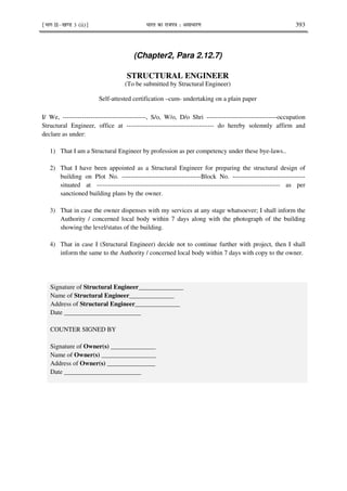¹Hkkx IIµ[k.M 3 (ii)º Hkkjr dk jkti=k % vlk/kj.k 393
(Chapter2, Para 2.12.7)
STRUCTURAL ENGINEER
(To be submitted by Structural Engineer)
Self-attested certification –cum- undertaking on a plain paper
I/ We, ---------------------------------------, S/o, W/o, D/o Shri ---------------------------------occupation
Structural Engineer, office at ----------------------------------------- do hereby solemnly affirm and
declare as under:
1) That I am a Structural Engineer by profession as per competency under these bye-laws..
2) That I have been appointed as a Structural Engineer for preparing the structural design of
building on Plot No. -------------------------------------Block No. ----------------------------------
situated at -------------------------------------------------------------------------------------- as per
sanctioned building plans by the owner.
3) That in case the owner dispenses with my services at any stage whatsoever; I shall inform the
Authority / concerned local body within 7 days along with the photograph of the building
showing the level/status of the building.
4) That in case I (Structural Engineer) decide not to continue further with project, then I shall
inform the same to the Authority / concerned local body within 7 days with copy to the owner.
Signature of Structural Engineer______________
Name of Structural Engineer______________
Address of Structural Engineer______________
Date ________________________
COUNTER SIGNED BY
Signature of Owner(s) ______________
Name of Owner(s) _________________
Address of Owner(s) _______________
Date ________________________
 