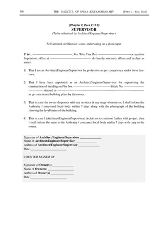 394 THE GAZETTE OF INDIA : EXTRAORDINARY [PART II—SEC. 3(ii)]
(Chapter 2, Para 2.12.8)
SUPERVISOR
(To be submitted by Architect/Engineer/Supervisor)
Self-attested certification –cum- undertaking on a plain paper
I/ We, ---------------------------------------, S/o, W/o, D/o Shri ---------------------------------occupation
Supervisor, office at ----------------------------------------- do hereby solemnly affirm and declare as
under:
1) That I am an Architect/Engineer/Supervisor by profession as per competency under these bye-
laws.
2) That I have been appointed as an Architect/Engineer/Supervisor for supervising the
construction of building on Plot No. -------------------------------------Block No. --------------------
-------------- situated at --------------------------------------------------------------------------------------
as per sanctioned building plans by the owner.
3) That in case the owner dispenses with my services at any stage whatsoever; I shall inform the
Authority / concerned local body within 7 days along with the photograph of the building
showing the level/status of the building.
4) That in case I (Architect/Engineer/Supervisor) decide not to continue further with project, then
I shall inform the same to the Authority / concerned local body within 7 days with copy to the
owner.
Signature of Architect/Engineer/Supervisor ______________
Name of Architect/Engineer/Supervisor ______________
Address of Architect/Engineer/Supervisor ______________
Date ________________________
COUNTER SIGNED BY
Signature of Owner(s) ______________
Name of Owner(s) _________________
Address of Owner(s) _______________
Date ________________________
 