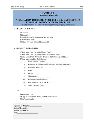 ¹Hkkx IIµ[k.M 3 (ii)º Hkkjr dk jkti=k % vlk/kj.k 395
FORM- A-3
(Chapter 2, Para 2.16)
APPLICATION FOR REQUEST OF BULK CHARACTERISTICS
FOR DEVELOPMENT ON SPECIFIC PLOT
(To be submitted by Owner for obtaining Planning/Designing information)
A. DETAILS OF THE PLOT
1. Location
2. Boundaries
3. Area in sq. m with dimensions (Net plot area)
4. Width of the roads
5. Nature of Tenure (Freehold/ Leasehold)
B. INFORMATION REQUIRED
1. What is the Land Use under Master Plan?
2. What is the Land Use under Zonal Development Plan?
3. Is the Layout Plan Approved? (Name of the Colony/Layout Plan.)
4. What is permitted for the following:
i. Land Use/Use Premises: _______________
ii. Coverage on each floor with proposed use of the floor space:
iii. Basement Area/Use: _______________
iv. FAR: _______________
v. Height: _______________
vi. No. of floors: _______________
vii. Envelope Control/Setbacks: _______________
viii. Parking norms (no of E.C.S): _______________
ix. No of Dwelling Units: _______________
Encl:-
1.Ownership Title
2.Copy of Lease Deed (if any), or NOC from Lessor
3.Site/Location plan
Signature of Owner(s) ______________
Name of Owner(s) ______________
Address of Owner(s) ______________
Date ________________________
 