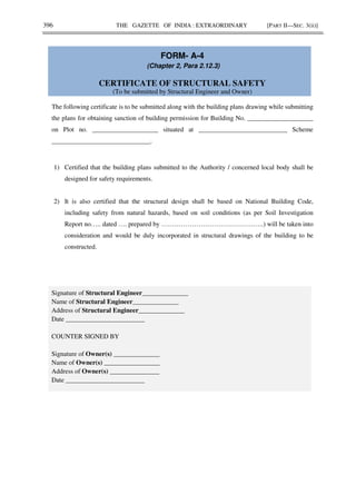 396 THE GAZETTE OF INDIA : EXTRAORDINARY [PART II—SEC. 3(ii)]
FORM- A-4
(Chapter 2, Para 2.12.3)
CERTIFICATE OF STRUCTURAL SAFETY
(To be submitted by Structural Engineer and Owner)
The following certificate is to be submitted along with the building plans drawing while submitting
the plans for obtaining sanction of building permission for Building No. ____________________
on Plot no. ____________________ situated at ___________________________ Scheme
______________________________.
1) Certified that the building plans submitted to the Authority / concerned local body shall be
designed for safety requirements.
2) It is also certified that the structural design shall be based on National Building Code,
including safety from natural hazards, based on soil conditions (as per Soil Investigation
Report no….. dated …. prepared by ………………………………………..) will be taken into
consideration and would be duly incorporated in structural drawings of the building to be
constructed.
Signature of Structural Engineer______________
Name of Structural Engineer______________
Address of Structural Engineer______________
Date ________________________
COUNTER SIGNED BY
Signature of Owner(s) ______________
Name of Owner(s) _________________
Address of Owner(s) _______________
Date ________________________
 