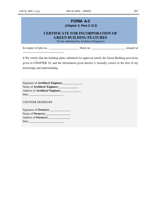 ¹Hkkx IIµ[k.M 3 (ii)º Hkkjr dk jkti=k % vlk/kj.k 397
FORM- A-5
(Chapter 2, Para 2.12.2)
CERTIFICATE FOR INCORPORATION OF
GREEN BUILDING FEATURES
(To be submitted by Architect/ Engineer)
In respect of plot no. _____________________ block no. _______________________ situated at
____________________________.
I/ We certify that the building plans submitted for approval satisfy the Green Building provisions
given in CHAPTER 10, and the information given therein is factually correct to the best of my
knowledge and understanding.
Signature of Architect/ Engineer______________
Name of Architect/ Engineer______________
Address of Architect/ Engineer______________
Date ________________________
COUNTER SIGNED BY
Signature of Owner(s) ______________
Name of Owner(s) _________________
Address of Owner(s) _______________
Date ________________________
 