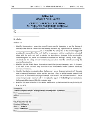 398 THE GAZETTE OF INDIA : EXTRAORDINARY [PART II—SEC. 3(ii)]
FORM- A-6
(Chapter 2, Para 2.11, 2.12.4)
CERTIFICATE FOR SUPERVISION,
NO NUISANCE AND DEBRIS REMOVAL
(To be submitted by Owner / Supervisor)
To,
The __________________________
______________________________
New Delhi.
Madam/ Sir,
1. Certified that erection / re-erection, demolition or material alternation in and the drainage /
sanitary work shall be carried out/ executed by me under my supervision / of Building No.
____________________________on /in Plot and I/ We certify that all the materials (type and
grade) and workmanship of the work shall be in accordance with the specifications submitted
along with the work, and shall be carried out according to structural design approved in
sanctioned plans and which also includes the services like drainage, sanitary, water supply,
electrical and fire safety no non-Compounding deviations shall be carried out during the
course of construction.
2. Certified that the Debris during the construction will be removed on weekly basis. If the same
is not done, in that case local body shall remove the mulba/Debris and the cost with penalty be
recovered from me/us.
3. Certified that during construction I/we shall properly screen the construction site off the main
road by means of erecting a screen wall not less than 8 feet, in height from the ground level
which shall be painted to avoid unpleasant look from the road side. In addition to this, a net or
some other protective material shall be hoisted at the façade of the building to ensure that any
falling material remains within this protected area.
4. Certified that noise related activities would not be taken up for construction at night during 10
P.M to 6 A.M.
Signature of
Architect/Engineer/Project Manager/Structural Engineer/ Supervisor______________
Name ______________
Address ______________
Date ________________________
COUNTER SIGNED BY
Signature of Owner(s) ______________
Name of Owner(s) _________________
Address of Owner(s) _______________
Date ________________________
 