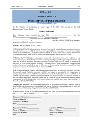 ¹Hkkx IIµ[k.M 3 (ii)º Hkkjr dk jkti=k % vlk/kj.k 399
FORM- A-7
(Chapter 2, Para 2.12.9)
INDEMNITY BOND FOR BASEMENT
(To be submitted by Owner)
To be submitted on non-judicial e- stamp paper of Rs. 100/- duly attested by the Oath
Commissioner/ Notary Public.
INDEMINITY BOND
This Indemnity Bond, executed by Smt/ Shri ____________________________ D/o, S/o
Shri____________________________ Resident of _____________________________
______________________ hereinafter called the OWNER(S) of Plot No. ________________
_______________________in_________________________ Delhi/New Delhi in favour of the authority/
concerned local body, its successors or assigns
HEREBY WITNESSEETH AS FOLLOWS:
WHEREAS the OWNER(S) have submitted the plan of basement & whereas the owners have represented to
the authority/ concerned local body and if sanction is granted for the construction of the said basement the
owners shall indemnify the Authority/ concerned local body of any loss at the time of digging of foundation
of the said basement or in the course of construction of the basement or even thereafter, AND
WHEREAS the OWNER(S) have further agreed to indemnify the Authority/ concerned local body for any
claims put up against the Authority/ concerned local body either by way of damage, compensation or in any
other way in case the Authority/ concerned local body is required to pay any such amount to any person or
the owner or owners of the adjoining properties. The owners hereby agree and undertake to indemnify the
Authority/ concerned local body to pay the full extent of the amount the Authority/ concerned local body
may require to pay to the extent hereinabove mentioned, AND
WHEREAS the OWNER(S) further undertake and agreed to indemnity the Authority/ concerned local body
for any such amount Authority/ concerned local body may require to pay either by way compensation or
damage or any other amount and further undertake to indemnity the Authority/ concerned local body of all
cost and expenses that the Authority/ concerned local body may require to defend such action in any court of
law. The owners undertaking that no excavation shall be carried out beyond permissible boundaries of plot.
Any damage occurring during or due to excavation made at site to public sewer, water drains shall have to
be made good by the OWNER(S).
THEREFORE, WHEREBY, in consideration of the above, an undertaking and indemnity is hereby given by
the OWNER(S) to the authority/ concerned local body and the Authority/ concerned local body in this behalf
grant sanction of the building alongwith basement to the said OWNER(S).
In witness hereof, the OWNER(S) above mentioned put their hands and seal to the said indemnity bond on
this ___________day of, month of_____________, year___________.
Signature of Owner(s) ______________
Name of Owner(s) _________________
Address of Owner(s) _______________
Date ________________________
Signature of Witness______________ Signature of Witness______________
Name of Witness_________________ Name of Witness_________________
Address of Witness_______________ Address of Witness_______________
Date ________________________ Date ________________________
 