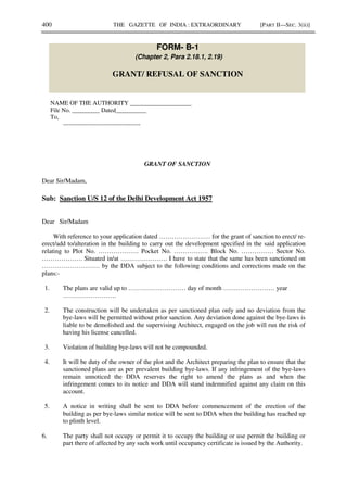 400 THE GAZETTE OF INDIA : EXTRAORDINARY [PART II—SEC. 3(ii)]
FORM- B-1
(Chapter 2, Para 2.18.1, 2.19)
GRANT/ REFUSAL OF SANCTION
NAME OF THE AUTHORITY ____________________
File No. _________ Dated__________
To,
--------------------------------------
GRANT OF SANCTION
Dear Sir/Madam,
Sub: Sanction U/S 12 of the Delhi Development Act 1957
Dear Sir/Madam
With reference to your application dated …………………… for the grant of sanction to erect/ re-
erect/add to/alteration in the building to carry out the development specified in the said application
relating to Plot No. ………………. Pocket No. ……………. Block No. …………… Sector No.
………………. Situated in/at …………………. I have to state that the same has been sanctioned on
……………………… by the DDA subject to the following conditions and corrections made on the
plans:-
1. The plans are valid up to ……………………… day of month …………………… year
…………………….
2. The construction will be undertaken as per sanctioned plan only and no deviation from the
bye-laws will be permitted without prior sanction. Any deviation done against the bye-laws is
liable to be demolished and the supervising Architect, engaged on the job will run the risk of
having his license cancelled.
3. Violation of building bye-laws will not be compounded.
4. It will be duty of the owner of the plot and the Architect preparing the plan to ensure that the
sanctioned plans are as per prevalent building bye-laws. If any infringement of the bye-laws
remain unnoticed the DDA reserves the right to amend the plans as and when the
infringement comes to its notice and DDA will stand indemnified against any claim on this
account.
5. A notice in writing shall be sent to DDA before commencement of the erection of the
building as per bye-laws similar notice will be sent to DDA when the building has reached up
to plinth level.
6. The party shall not occupy or permit it to occupy the building or use permit the building or
part there of affected by any such work until occupancy certificate is issued by the Authority.
 