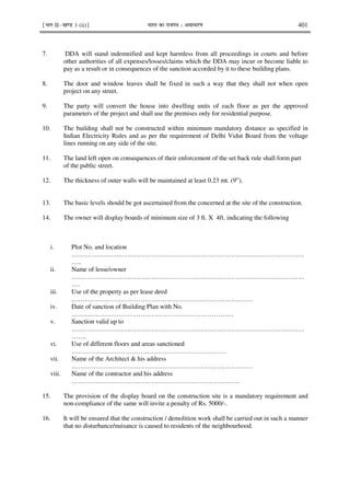 ¹Hkkx IIµ[k.M 3 (ii)º Hkkjr dk jkti=k % vlk/kj.k 401
7. DDA will stand indemnified and kept harmless from all proceedings in courts and before
other authorities of all expenses/losses/claims which the DDA may incur or become liable to
pay as a result or in consequences of the sanction accorded by it to these building plans.
8. The door and window leaves shall be fixed in such a way that they shall not when open
project on any street.
9. The party will convert the house into dwelling units of each floor as per the approved
parameters of the project and shall use the premises only for residential purpose.
10. The building shall not be constructed within minimum mandatory distance as specified in
Indian Electricity Rules and as per the requirement of Delhi Vidut Board from the voltage
lines running on any side of the site.
11. The land left open on consequences of their enforcement of the set back rule shall form part
of the public street.
12. The thickness of outer walls will be maintained at least 0.23 mt. (9”).
13. The basic levels should be got ascertained from the concerned at the site of the construction.
14. The owner will display boards of minimum size of 3 ft. X 4ft. indicating the following
i. Plot No. and location
………………………………………………………………………………………………
…..
ii. Name of lesse/owner
………………………………………………………………………………………………
….
iii. Use of the property as per lease deed
…………………………………………………………………………
iv. Date of sanction of Building Plan with No.
…………………………………………………………………
v. Sanction valid up to
………………………………………………………………………………………………
…….
vi. Use of different floors and areas sanctioned
………………………………………………………………
vii. Name of the Architect & his address
…………………………………………………………………………
viii. Name of the contractor and his address
……………………………………………………………………
15. The provision of the display board on the construction site is a mandatory requirement and
non-compliance of the same will invite a penalty of Rs. 5000/-.
16. It will be ensured that the construction / demolition work shall be carried out in such a manner
that no disturbance/nuisance is caused to residents of the neighbourhood.
 
