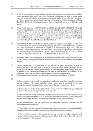 402 THE GAZETTE OF INDIA : EXTRAORDINARY [PART II—SEC. 3(ii)]
17. It will be ensured by the owner and the Architect that during the construction the building
plans sanctioned shall satisfy the water harvesting requirement as well as waste water
recycling system for building with minimum anticipated discharge of 10,000 liters and above
per day of waste water as stipulated under these bye-laws (as notified in Gazette of India
dated 31.7.2001) and the information given there in (applicable on plots of 100 sqm. and
above.)
18. As per Notification No. 11011/9/98/-DDIV/(pt)/DDIB dated 21.11.01 of MOUD & PA, G.O.I
Form ‘C’ (Building Bye-Laws 7.2.2) and Form ‘D’ (Building Bye-Laws 7.2.3) will not be
applicable. However as per this Notification the owner through his Architect/Engineer/
Supervisor shall give notice to the DDA in the performa as per Form C-1 on completion of
work upto plinth level to enable DDA to ensure that work conform to the sanctioned building
plans and Building Bye-Laws. Further completion-cum-occupancy certificate will be applied
and obtained as per above Notification dated 21.11.2001.
19. The building shall be constructed strictly in accordance with the sanction plan as well as in
accordance with the certificate submitted jointly by the owner/Architect/Structural Engineer
for safety requirement as stipulated in Chapter 9 of these Building Bye-Laws, and the
structural Design including safety from any natural hazards duly incorporated in the design of
the building as per the Government Of India Notification bearing No SO-248 (E) dated
21.03.2001 and clause 9.1, 9.2.1, 9.2.2 and Annexure VII of this Bye Laws.
20. The mulba during the construction will be removed on weekly basis. If the same is not done,
in that case the local body shall remove the mulba and the cost shall be borne by the owner of
the plot.
21. During construction, it is mandatory on the part of the owner to properly screen the
construction site of the main road by means of erecting a screen wall not less than 8 ft. in
height from ground level which is to be painted to avoid unpleasant look from the road side.
In addition to this a net or some other protective material shall be hoisted at the facades or the
building to ensure that any falling material remains within the protected area.
22. Noise related activities will not be taken up for construction at night after 10.00 PM.
23.
(i) Every builder or owner shall put tarpaulin on scaffolding around the area of construction
and the building. No person including builder, owner can be permitted to store any
construction material particularly sand on any part of the street, roads in any colony.
(ii)The construction material of any kind that is stored in the site will be fully covered in all
respects so that it does not disperse in the air in any form.
(iii) The construction material and debris shall be carried in the trucks or other vehicles which
are fully covered and protected so as to ensure that the construction debris or the construction
material does not get dispersed into the air or atmosphere, in any form whatsoever.
(iv)The dust emissions from the construction site should be completely controlled and all
precautions taken in that behalf.
(v) The vehicles carrying construction material and construction debris of any kind should be
cleared before it is permitted to ply on the road after unloading of such material.
(vi) Every worker working on the construction site and involved in loading, unloading and
carriage of construction material and construction debris shall be provided with mask to
prevent inhalation of dust particles.
 