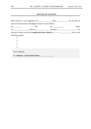 404 THE GAZETTE OF INDIA : EXTRAORDINARY [PART II—SEC. 3(ii)]
REFUSAL OF SANCTION
With reference to your application No _______________ dated ______________ for the grant of
sanction for the erection of building/execution of work in House
No.___________ Plot No______________ Block
No____________________Scheme_________________ Situated at ____________________ I am
directed to inform you that the sanction has been refused on ------------ ____________ (date) on the
following grounds.
1
2
3
4
Yours Faithfully
For Authority / concerned local body _________________
 