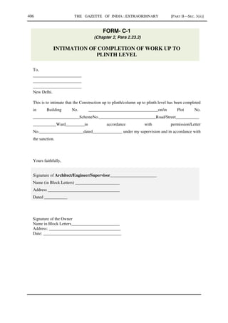 406 THE GAZETTE OF INDIA : EXTRAORDINARY [PART II—SEC. 3(ii)]
FORM- C-1
(Chapter 2, Para 2.23.2)
INTIMATION OF COMPLETION OF WORK UP TO
PLINTH LEVEL
To,
_______________________
_______________________
_______________________
New Delhi.
This is to intimate that the Construction up to plinth/column up to plinth level has been completed
in Building No. _________________________________on/in Plot No.
______________________SchemeNo.___________________________Road/Street___________
___________Ward_________in accordance with permission/Letter
No._____________________dated______________ under my supervision and in accordance with
the sanction.
Yours faithfully,
Signature of Architect/Engineer/Supervisor______________________
Name (in Block Letters) _____________________
Address __________________________________
Dated ___________
Signature of the Owner
Name in Block Letters_______________________
Address: __________________________________
Date: _____________________________________
 