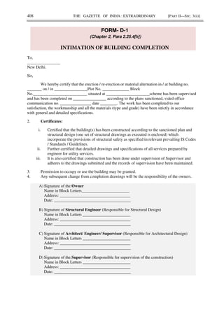 408 THE GAZETTE OF INDIA : EXTRAORDINARY [PART II—SEC. 3(ii)]
FORM- D-1
(Chapter 2, Para 2.25.4[h])
INTIMATION OF BUILDING COMPLETION
To,
________________
New Delhi.
Sir,
We hereby certify that the erection / re-erection or material alternation in / at building no.
_______ on / in ________________Plot No. _____________ Block
No.__________________________ situated at _____________________scheme has been supervised
and has been completed on ________________ according to the plans sanctioned, vided office
communication no. _______________ date ________. The work has been completed to our
satisfaction, the workmanship and all the materials (type and grade) have been strictly in accordance
with general and detailed specifications.
2. Certificates:
i. Certified that the building(s) has been constructed according to the sanctioned plan and
structural design (one set of structural drawings as executed is enclosed) which
incorporate the provisions of structural safety as specified in relevant prevailing IS Codes
/ Standards / Guidelines.
ii. Further certified that detailed drawings and specifications of all services prepared by
engineer for utility services.
iii. It is also certified that construction has been done under supervision of Supervisor and
adheres to the drawings submitted and the records of supervision have been maintained.
3. Permission to occupy or use the building may be granted.
4. Any subsequent change from completion drawings will be the responsibility of the owners.
A) Signature of the Owner
Name in Block Letters_______________________
Address: __________________________________
Date: _____________________________________
B) Signature of Structural Engineer (Responsible for Structural Design)
Name in Block Letters _______________________
Address: __________________________________
Date: _____________________________________
C) Signature of Architect/ Engineer/ Supervisor (Responsible for Architectural Design)
Name in Block Letters _______________________
Address: __________________________________
Date: _____________________________________
D) Signature of the Supervisor (Responsible for supervision of the construction)
Name in Block Letters _______________________
Address: __________________________________
Date: _____________________________________
 