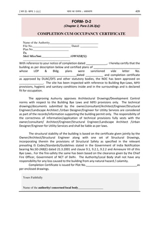 ¹Hkkx IIµ[k.M 3 (ii)º Hkkjr dk jkti=k % vlk/kj.k 409
FORM- D-2
(Chapter 2, Para 2.26.3[a])
COMPLETION CUM OCCUPANCY CERTIFICATE
Name of the Authority_________________________________
File No.__________________________ Dated: ____________
Plan No.________________________
To,
Shri/ Miss/Smt.___________________ (OWNER[S])
________________________________
With reference to your notice of completion dated _____________, I hereby certify that the
building as per description below and certified plans of _____________________________
whose LOP & Bldg. plans were sanctioned vide letter No.
____________________________________dated ___________ and completion certificate
as approved by DUAC/DFS and other statutory bodies, the NOC has been approved on
_______________. The site has been inspected with reference to Building Bye-Laws, MPD
provisions, hygienic and sanitary conditions inside and in the surroundings and is declared
fit for occupation.
The approving Authority approves Architectural Drawings/Development Control
norms with respect to the Building Bye Laws and MPD provisions only. The technical
drawings/documents submitted by the owner/consultant/Architect/Engineer/Structural
Engineer/Landscape Architect /Urban Designer/Engineer for Utility Services are considered
as part of the records/information supporting the building permit only. The responsibility of
the correctness of information/application of technical provisions fully vests with the
owner/consultant/ Architect/Engineer/Structural Engineer/Landscape Architect /Urban
Designer/Engineer for Utility Services and shall be liable as per laws.
The structural stability of the building is based on the certificate given jointly by the
Owner/Architect/Structural Engineer along with one set of Structural Drawings,
incorporating therein the provisions of Structural Safety as specified in the relevant
prevailing IS Codes/Standards/Guidelines stated in the Government of India Notification
bearing No.SO-248(E) dated 21.3.2001 and clause 9.1, 9.2.1, 9.2.2 and Annexure VII of this
Bye Laws.. For the fire-safety the same has been based on the clearance given by the Chief
Fire Officer, Government of NCT of Delhi. The Authority/Local Body shall not have any
responsibility for any loss caused to the building from any natural hazard / calamity.
Completion Certificate is issued for Plot No.________________________________as
per enclosed drawings.
Yours Faithfully
Name of the authority/ concerned local body_________________
 