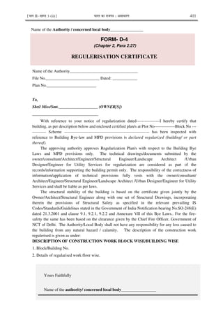 ¹Hkkx IIµ[k.M 3 (ii)º Hkkjr dk jkti=k % vlk/kj.k 411
Yours Faithfully
Name of the authority/ concerned local body_________________
Name of the Authority / concerned local body________________
FORM- D-4
(Chapter 2, Para 2.27)
REGULERISATION CERTIFICATE
Name of the Authority_________________________________
File No.__________________________ Dated: ____________
Plan No.________________________
To,
Shri/ Miss/Smt.___________________ (OWNER[S])
________________________________
With reference to your notice of regularization dated-----------------I hereby certify that
building, as per description below and enclosed certified plan/s at Plot No---------------Block No ---
---------- Scheme -------------------------------------------------------------- has been inspected with
reference to Building Bye-law and MPD provisions is declared regularized (building/ or part
thereof).
The approving authority approves Regularization Plan/s with respect to the Building Bye
Laws and MPD provisions only. The technical drawings/documents submitted by the
owner/consultant/Architect/Engineer/Structural Engineer/Landscape Architect /Urban
Designer/Engineer for Utility Services for regularization are considered as part of the
records/information supporting the building permit only. The responsibility of the correctness of
information/application of technical provisions fully vests with the owner/consultant/
Architect/Engineer/Structural Engineer/Landscape Architect /Urban Designer/Engineer for Utility
Services and shall be liable as per laws.
The structural stability of the building is based on the certificate given jointly by the
Owner/Architect/Structural Engineer along with one set of Structural Drawings, incorporating
therein the provisions of Structural Safety as specified in the relevant prevailing IS
Codes/Standards/Guidelines stated in the Government of India Notification bearing No.SO-248(E)
dated 21.3.2001 and clause 9.1, 9.2.1, 9.2.2 and Annexure VII of this Bye Laws.. For the fire-
safety the same has been based on the clearance given by the Chief Fire Officer, Government of
NCT of Delhi. The Authority/Local Body shall not have any responsibility for any loss caused to
the building from any natural hazard / calamity. The description of the construction work
regulerised is given as under:
DESCRIPTION OF CONSTRUCTION WORK BLOCK WISE/BUILDING WISE
1. Block/Building No.
2. Details of regularised work floor wise.
 