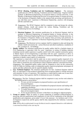 414 THE GAZETTE OF INDIA : EXTRAORDINARY [PART II—SEC. 3(ii)]
2. HVAC (Heating, Ventilation and Air Conditioning) Engineer: The minimum
qualification for a HVAC (Heating, Ventilation and Air Conditioning) Engineer shall be
graduate in Mechanical Engineering of recognized Indian or foreign university, or the
Member of Mechanical Engineering Division of recognized Indian or foreign university,
of the Institution of Engineers (India) or the statutory body governing such profession, if
any with three years’ experience in Mechanical Engineering practices with designing
(HVAC) and field work.
Competence: The HVAC Engineer shall be competent to plan and design the scheme,
prepare estimate, install and monitor the various Heating, Ventilation and Air
Conditioning Services for buildings.
3. Electrical Engineer: The minimum qualification for an Electrical Engineer shall be
graduate in Electrical Engineering of recognized Indian or foreign university, or the
Member of Electrical Engineering Division of recognized Indian or foreign university, of
the Institution of Engineers (India) or the statutory body governing such profession, if
any with three years experience in Electrical Engineering practices with designing and
field work.
Competence: The Electrical services engineer shall be competent to plan and design the
scheme, install and monitor the various Electrical and allied installations, installation of
lifts, escalators etc. for buildings.
i. Quality Auditor: The minimum qualification for quality auditor shall be a bachelor degree in
Civil Engineering or equivalent with five years’ experience in testing of building materials
including concrete and/or experience in quality control work with a reputed construction agency
or Master degree in Civil Engineering or equivalent with two years’ experience as above or
Architect or equivalent with a degree or diploma in Construction Management and five years of
experience in quality control aspects of construction.
The experience as stated above shall be under one or more registered quality inspector/s of in
quality work under one or more reputed construction agencies of minimum ten years of standing
from within or outside the area of jurisdiction of the Competent authority/ concerned local body.
Competence: The empanelled quality auditor shall be competent to carry out the construction
work of a high-rise building, under an independent quality inspection programme and prepare all
reports and other submissions only be signed by Quality Auditor.
j. Geo- Technical Engineer: The minimum qualification for Geo- Technical Engineer shall be
M.E. (or equivalent) in Geo-technical engineering from recognized Indian or foreign university
with minimum 10 years of experience. The experience as stated shall be under one or more Geo-
technical Agency. Such agencies shall be of minimum ten years of standing.
Competence: The Geo- Technical engineer shall be competent to carry out the work related to
the building permit as given below:
1. To carry out soil investigation at proposed locations as per specifications of
Structural Engineer.
2. To recommend various types of foundation for proposed structure and loading with
supporting calculations.
3. To enable Structural Engineer to take site decision in case soil strata is different
than soil investigation report.
4. To list out precautionary measures so that there is no damage to adjacent property.
k. Group or Agency: When an agency or group comprising of qualified architect/engineer is
practicing, then the qualifications and competence of work will be combination of the individual
qualification and competence, given under 1.2 (a) of this annexure – for Architects and 1.2 (b) –
for Engineers respectively and the agency shall be duly empaneled by the Authority / concerned
local body.
Note: All the above professionals (except Architects) need to empanel themselves with Authority
/ concerned local body as the case may be.
 