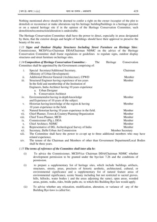 ¹Hkkx IIµ[k.M 3 (ii)º Hkkjr dk jkti=k % vlk/kj.k 419
Nothing mentioned above should be deemed to confer a right on the owner /occupier of the plot to
demolish or reconstruct or make alterations top his heritage building/buildings in a heritage precinct
or on a natural heritage site if in the opinion of the Heritage Conservation Committee, such
demolition/reconstruction/alteration is undesirable.
The Heritage Conservation Committee shall have the power to direct, especially in areas designated
by them, that the exterior design and height of buildings should have their approval to preserve the
beauty of the area.
1.13 Signs and Outdoor Display Structures Including Street Furniture on Heritage Sites:
Commissioner, MCD/Vice-Chairman DDA/Chairman NDMC on the advice of the Heritage
Conservation Committee shall frame regulations or guidelines to regulate signs, outdoor display
structures and street furniture on heritage sites.
1.14 Composition of Heritage Conservation Committee:- The Heritage Conservation
Committee shall be appointed by the Government comprising of:
i. Special Secretary/Additional Secretary, Chairman
(Ministry of Urban Development)
ii. Additional Director General (Architecture), CPWD Member
iii. Structural Engineer having experience of ten years Member
In the field and membership of the Institution of
Engineers, India Architect having 10 years experience
a. Urban Designer
b. Conservation Architect
iv. Environmentalist having in-depth knowledge Member
and Experience of 10 years of the subject.
v. Historian having knowledge of the region & having Member
10 years experience in the field.
vi. Natural historian having 10 years experience in the field. Member
vii. Chief Planner, Town & Country Planning Organization Member
viii. Chief Town Planner, MCD Member
ix. Commissioner (Plg.), DDA Member
x. Chief Architect, NDMC Member
xi. Representative of DG, Archeological Survey of India Member
xii. Secretary, Delhi Urban Art Commission Member Secretary
xiii. The Committee shall have the power to co-opt up to three additional members who may have
related experience.
xiv. The tenure of the Chairman and Members of other than Government Department/Local Bodies
shall be three years.
1.15 The terms of reference of the Committee shall inter alia be:
(i) To advice the Commissioner, MCD/Vice Chairman DDA/Chairman NDMC whether
development permission to be granted under the bye-law 7.26 and the conditions of
permission.
(i) to prepare a supplementary list of heritage sites, which include buildings artifacts,
structures, streets, areas, precincts of historic aesthetic, architectural, cultural, or
environmental significance and a supplementary list of natural feature areas of
environmental significance, scenic beauty including but not restricted to sacred groves,
hills, hillocks, water bodies ( and the areas adjoining the same), open areas, wooded
areas, points, walks, rides, bridle paths etc. to which this Building Bye-law would apply.
(ii) To advise whether any relaxation, modification, alteration, or variance of any of the
Building Bye-laws is called for;
 