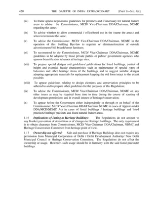 420 THE GAZETTE OF INDIA : EXTRAORDINARY [PART II—SEC. 3(ii)]
(iii) To frame special regulations/ guidelines for precincts and if necessary for natural feature
areas to advise the Commissioner, MCD/ Vice-Chairman DDA/Chairman, NDMC
regarding the same;
(iv) To advise whether to allow commercial / office/hotel use in the (name the areas) and
when to terminate the same;
(v) To advise the Commissioner, MCD/ Vice-Chairman DDA/Chairman, NDMC in the
operation of this Building Bye-law to regulate or eliminate/erection of outside
advertisements/ bill boards/street furniture;
(vi) To recommend to the Commissioner, MCD/ Vice-Chairman DDA/Chairman, NDMC
guidelines to be adopted by those private parties or public/ government agencies who
sponsor beautification schemes at heritage sites;
(vii) To prepare special designs and guidelines/ publications for listed buildings, control of
height and essential façade characteristics such as maintenance of special types of
balconies and other heritage items of the buildings and to suggest suitable designs
adopting appropriate materials for replacement keeping the old form intact to the extent
possible;
(viii) To appear guidelines relating to design elements and conservation principles to be
adhered to and to prepare other guidelines for the purposes of this Regulation;
(ix) To advise the Commissioner, MCD/ Vice-Chairman DDA/Chairman, NDMC on any
other issues as may be required from time to time during the course of scrutiny of
development permissions and in overall interest of heritage/conservation;
(x) To appear before the Government either independently or through or on behalf of the
Commissioner, MCD/ Vice-Chairman DDA/Chairman, NDMC in cases of Appeals under
DDA/MCD/NDMC Act in cases of listed buildings / heritage buildings and listed
precincts/ heritage precincts and listed natural feature areas.
1.16 Implications of Listing as Heritage Buildings: The Regulations do not amount to
any blanket prevention of demolition or of changes to Heritage Buildings. The only requirement
is to obtain clearance from Commissioner, MCD/ Vice-Chairman DDA/Chairman, NDMC and
Heritage Conservation Committee from heritage point of view.
1.17 Ownership not affected: Sale and purchase of Heritage Buildings does not require any
permission from Municipal Corporation of Delhi / Delhi Development Authority/ New Delhi
Municipal Council or Heritage Conservation Committee. The Regulations do not affect the
ownership or usage. However, such usage should be in harmony with the said listed precincts/
buildings.
 