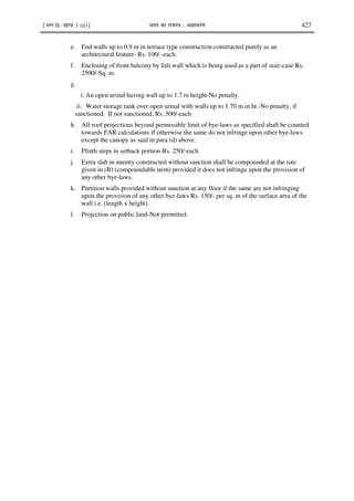 ¹Hkkx IIµ[k.M 3 (ii)º Hkkjr dk jkti=k % vlk/kj.k 427
e. End walls up to 0.9 m in terrace type construction constructed purely as an
architectural feature- Rs. 100/ -each.
f. Enclosing of front balcony by Jali wall which is being used as a part of stair-case Rs.
2500/-Sq. m.
g.
i. An open urinal having wall up to 1.7 m height-No penalty.
ii. Water storage tank over open urinal with walls up to 1.70 m in ht.-No penalty, if
sanctioned. If not sanctioned, Rs. 500/-each
h. All roof projections beyond permissible limit of bye-laws as specified shall be counted
towards FAR calculations if otherwise the same do not infringe upon other bye-laws
except the canopy as said in para (d) above.
i. Plinth steps in setback portion-Rs. 250/-each.
j. Extra slab in mumty constructed without sanction shall be compounded at the rate
given in (B) (compoundable item) provided it does not infringe upon the provision of
any other bye-laws.
k. Partition walls provided without sanction at any floor if the same are not infringing
upon the provision of any other bye-laws Rs. 150/- per sq. m of the surface area of the
wall i.e. (length x height).
l. Projection on public land-Not permitted.
 