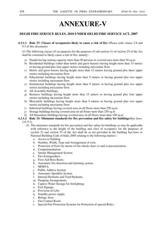 428 THE GAZETTE OF INDIA : EXTRAORDINARY [PART II—SEC. 3(ii)]
ANNEXURE-V
DELHI FIRE SERVICE RULES, 2010 UNDER DELHI FIRE SERVICE ACT, 2007
6.3.1.1 Rule 27: Classes of occupancies likely to cause a risk of fire (Please refer clause 2.8 and
9.3 of this document)
(1) The following classes of occupancies for the purposes of sub-section (1) of section 25 of the Act
shall be construed to likely cause a risk of fire, namely:-
a) Pandal having seating capacity more than 50 persons or covered area more than 50 sq.m
b) Residential buildings (other than hotels and guest houses) having height more than 15 meters
or having ground plus four upper stories including mezzanine floor.
c) Hotels and guest houses having height more than 12 meters having ground plus three upper
stories including mezzanine floor.
d) Educational buildings having height more than 9 meters or having ground plus two upper
stories including mezzanine floor.
e) Institutional buildings having height more than 9 meters or having ground plus two upper
stories including mezzanine floor.
f) All Assembly buildings.
g) Business buildings having height more than 15 meters or having ground plus four upper
stories including mezzanine floor.
h) Mercantile buildings having height more than 9 meters or having ground plus two upper
stories including mezzanine floor.
i) Industrial buildings having covered area on all floors more than 250 sq.m
j) Storage buildings having covered area on all floors more than 250 sq.m
k) All Hazardous buildings having covered area on all floors more than 100 sq.m
6.3.1.2 Rule 33: Minimum standards for fire prevention and fire safety for buildings(Bye laws:
2.8, 9.3)
(2) The minimum standards for fire prevention and fire safety for buildings as may be applicable
with reference to the height of the building and class of occupancy for the purposes of
section 32 and section 35 of the Act shall be as are provided in the building bye-laws or
National Building Code of India 2005 relating to the following matters:-
a. Access to building
b. Number, Width, Type and Arrangement of exits.
c. Protection of Exits by means of fire checks door (s) and or pressurization.
d. Compartmentation.
e. Smoke Management System.
f. Fire Extinguishers.
g. First-Aid Hose Reels.
h. Automatic fire detection and alarming system.
i. MOEFA.
j. Public Address System.
k. Automatic Sprinkler System.
l. Internal Hydrants and Yard Hydrants.
m. Pumping Arrangements.
n. Captive Water Storage for firefighting.
o. Exit Signage.
p. Provision of Lifts.
q. Standby power supply
r. Refuge Area.
s. Fire Control Room
t. Special Fire Protection Systems for Protection of special Risks,:
 