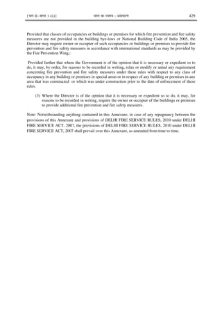 ¹Hkkx IIµ[k.M 3 (ii)º Hkkjr dk jkti=k % vlk/kj.k 429
Provided that classes of occupancies or buildings or premises for which fire prevention and fire safety
measures are not provided in the building bye-laws or National Building Code of India 2005, the
Director may require owner or occupier of such occupancies or buildings or premises to provide fire
prevention and fire safety measures in accordance with international standards as may be provided by
the Fire Prevention Wing,:
Provided further that where the Government is of the opinion that it is necessary or expedient so to
do, it may, by order, for reasons to be recorded in writing, relax or modify or annul any requirement
concerning fire prevention and fire safety measures under these rules with respect to any class of
occupancy in any building or premises in special areas or in respect of any building or premises in any
area that was constructed or which was under construction prior to the date of enforcement of these
rules.
(3) Where the Director is of the opinion that it is necessary or expedient so to do, it may, for
reasons to be recorded in writing, require the owner or occupier of the buildings or premises
to provide additional fire prevention and fire safety measures.
Note: Notwithstanding anything contained in this Annexure, in case of any repugnancy between the
provisions of this Annexure and provisions of DELHI FIRE SERVICE RULES, 2010 under DELHI
FIRE SERVICE ACT, 2007, the provisions of DELHI FIRE SERVICE RULES, 2010 under DELHI
FIRE SERVICE ACT, 2007 shall prevail over this Annexure, as amended from time to time.
 