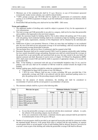 ¹Hkkx IIµ[k.M 3 (ii)º Hkkjr dk jkti=k % vlk/kj.k 431
3. Minimum size of the residential plot shall be 32 sq.m. However, in case of Government sponsored
economically weaker section schemes, size could be reduced further.
4. **100% ground coverage and 350 FAR shall be eligible for regularization of construction already
existing as on 22.09.06 on payment of charges as per the notification, in respect plot size between 100 to
175 sq.m.
5. Permissible FAR and dwelling units shall not be less than MPD – 2001 norms.
Terms and conditions:
i. The additional number of dwelling units would be subject to payment of levy for the augmentation of
civic infrastructure.
ii. The total coverage and FAR permissible in any plot in a category, shall not be less than that permissible
and available to the largest plot in the next lower category.
iii. Height: the maximum height for building shall be 15m in plots without stilt parking and 17.5m in plots
with stilt parking. Such residential building shall not be considered as high rise building. For purpose of
fire and life safety requirements, clearance of Fire Department will be obtained by the individual plot
owner.
iv. Subdivision of plots is not permitted. However, if there are more than one buildings in one residential
plot, the sum of the built up area and ground coverage of all such buildings, shall not exceed the built up
area and ground coverage permissible in that plot.
v. The mezzanine floor, and service floor, if constructed, shall be counted in the FAR.
vi. Basement: Basement shall not be counted towards FAR if used for purposes permissible under building
bye laws namely household storage and parking. Basement area shall not extend beyond the coverage on
the ground floor as per permissible and sanctioned built up area, but may extend to the area below the
internal courtyard and shaft. Basement if used in terms of chapter 15.0 Mixed Use Regulations (MPD-
2021) shall count towards FAR and shall be liable to payment of appropriate charges, if it exceeds the
permissible FAR.
vii. Stilts: If the building is constructed with stilt area of non-habitable height(less than 2.4 m), used for
parking, such stilt area shall not be included in FAR but would be counted towards the height of the
building.
viii. Parking: parking space shall be provided for within the residential plot as follows:
a. 2 Equivalent Car Space (ECS) in plots of size 250-300sq.m.
b. 1 ECS for every 100sq.m. built up area, in plots exceeding 300 sq.m, provided that, if the
permissible coverage and FAR is not achieved with the above mentioned parking norms in a
plot, the parking norms of the preceding category shall be allowed.
ix. Density: for the purpose of density calculations, the dwelling unit shall be considered to
accommodate 4.5 persons and the servant quarter to accommodate 2.25 persons.
x. The minimum setbacks shall be as given in the following table:
S.No. Plot size (in sq.m.) Minimum Setbacks ( in meter)
Front Rear Side(1) Side(2)
1 Below 100 0 0 0 0
2 Above 100 and up to 250 3 0 0 0
3 Above 250 and up to 500 3 3 3 0
4 Above 500 and up to 2000 6 3 3 3
5 Above 2000 and up to 10000 9 6 6 6
6 Above 10000 15 9 9 9
a. In case the permissible coverage is not achieved with the above mentioned setbacks in a plot,
the setbacks of the preceding category may be allowed.
b. In the case construction in the future, a minimum 2mx2m open courtyard shall be provided for
in residential plots of area of 50 sq.m to 100 sq.m.
xi. Number of servant quarters shall be provided as per approved layout plan and shall be constructed within
the stipulated height. However, if the garage block space is merged with the main building, no separate
servant quarter block or servant quarter as part of main building shall be allowed. However, provision for
a servant’s room as part of the dwelling unit within the permissible coverage FAR shall be allowed.
 