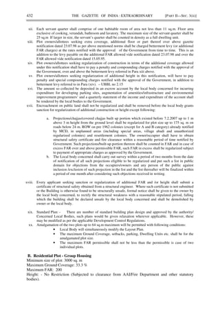 432 THE GAZETTE OF INDIA : EXTRAORDINARY [PART II—SEC. 3(ii)]
xii. Each servant quarter shall comprise of one habitable room of area not less than 11 sq.m. Floor area
exclusive of cooking, verandah, bathroom and lavatory. The maximum size of the servant quarter shall be
25 sq.m If larger in size, the servant’s quarter shall be counted in density as a full dwelling unit.
xiii. Plot owners/allottees seeking extra coverage, additional floor or part thereof over above gazette
notification dated 23.07.98 as per above mentioned norms shall be charged betterment levy (or additional
FAR charges) at the rates notified with the approval of the Government from time to time. This is an
addition to the levy payable on the additional FAR allowed vide notification dated 23.07.98 and over the
FAR allowed vide notification dated 15.05.95.
xiv. Plot owners/allottees seeking regularization of construction in terms of the additional coverage allowed
under this notification shall have to pay a penalty and compounding charges notified with the approval of
the Government, over and above the betterment levy referred in Para xiii above.
xv. Plot owners/allottees seeking regularization of additional height in this notification, will have to pay
penalty and special compounding charges notified with the approval of the Government, in addition to
betterment levy referred to in Para (xiv). – UBBL no 2.15
xvi. The amount so collected be deposited in an escrow account by the local body concerned for incurring
expenditure for developing parking sites, augmentation of amenities/infrastructure and environmental
improvement programmers’ and a quarterly statement of the income and expenditure of the account shall
be rendered by the local bodies to the Government.
xvii. Encroachment on public land shall not be regularized and shall be removed before the local body grants
sanction for regularization of additional construction or height except following:
a. Projections/chajjas/covered chajjas built up portion which existed before 7.2.2007 up to 1 m
above 3 m height from the ground level shall be regularized for plot size up to 175 sq. m on
roads below 24 m. ROW on pre 1962 colonies (except for A and B category) already notified
by MCD, in unplanned areas (including special areas, village abadi and unauthorized
regularized colonies) and resettlement colonies. The owner/occupier shall have to obtain
structural safety certificate and fire clearance within a reasonable period of time notified by
Government. Such projections/built-up portion thereon shall be counted in FAR and in case of
excess FAR over and above permissible FAR, such FAR in excess shall be regularized subject
to payment of appropriate charges as approved by the Government.
b. The Local body concerned shall carry out survey within a period of two months from the date
of notification of all such projections eligible to be regularized and put such a list in public
domain for objections from the occupiers/owners and any person of the public against
inclusion /exclusion of such projection in the list and the list thereafter will be finalized within
a period of one month after considering such objections received in writing.
xviii. Every applicant seeking sanction or regularization of additional FAR and /or height shall submit a
certificate of structural safety obtained from a structural engineer. Where such certificate is not submitted
or the Building is otherwise found to be structurally unsafe, formal notice shall be given to the owner by
the local body concerned, to rectify the structural weakness with a reasonable stipulated period, falling
which the building shall be declared unsafe by the local body concerned and shall be demolished by
owner or the local body.
xix. Standard Plan: - There are number of standard building plan design and approved by the authority/
Concerned Local Bodies, such plans would be given relaxation wherever applicable. However, these
may be modified as per the applicable Development Control Regulations.
xx. Amalgamation of the two plots up to 64 sq.m maximum will be permitted with following conditions:
• Local Body will simultaneously modify the Layout Plan.
• The maximum Ground Coverage, setbacks, parking, Dwelling Units etc. shall be for the
amalgamated plot size.
• The maximum FAR permissible shall not be less than the permissible is case of two
individual plots.
B. Residential Plot - Group Housing
Minimum size of plot: 3000 sq. m
Maximum Ground Coverage: 33.3 %
Maximum FAR: 200
Height: - No Restriction (Subjected to clearance from AAI/Fire Department and other statutory
bodies).
 