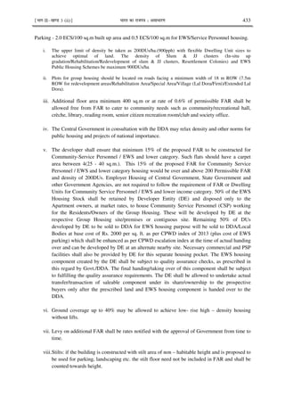 ¹Hkkx IIµ[k.M 3 (ii)º Hkkjr dk jkti=k % vlk/kj.k 433
Parking - 2.0 ECS/100 sq.m built up area and 0.5 ECS/100 sq.m for EWS/Service Personnel housing.
i. The upper limit of density be taken as 200DUs/ha.(900pph) with flexible Dwelling Unit sizes to
achieve optimal of land. The density of Slum & JJ clusters (In-situ up
gradation/Rehabilitation/Redevelopment of slum & JJ clusters, Resettlement Colonies) and EWS
Public Housing Schemes be maximum 900DUs/ha
ii. Plots for group housing should be located on roads facing a minimum width of 18 m ROW (7.5m
ROW for redevelopment areas/Rehabilitation Area/Special Area/Village (Lal Dora/Firni)/Extended Lal
Dora).
iii. Additional floor area minimum 400 sq.m or at rate of 0.6% of permissible FAR shall be
allowed free from FAR to cater to community needs such as community/recreational hall,
crèche, library, reading room, senior citizen recreation room/club and society office.
iv. The Central Government in consultation with the DDA may relax density and other norms for
public housing and projects of national importance.
v. The developer shall ensure that minimum 15% of the proposed FAR to be constructed for
Community-Service Personnel / EWS and lower category. Such flats should have a carpet
area between 4(25 - 40 sq.m.). This 15% of the proposed FAR for Community Service
Personnel / EWS and lower category housing would be over and above 200 Permissible FAR
and density of 200DUs. Employer Housing of Central Government, State Government and
other Government Agencies, are not required to follow the requirement of FAR or Dwelling
Units for Community Service Personnel / EWS and lower income category. 50% of the EWS
Housing Stock shall be retained by Developer Entity (DE) and disposed only to the
Apartment owners, at market rates, to house Community Service Personnel (CSP) working
for the Residents/Owners of the Group Housing. These will be developed by DE at the
respective Group Housing site/premises or contiguous site. Remaining 50% of DUs
developed by DE to be sold to DDA for EWS housing purpose will be sold to DDA/Local
Bodies at base cost of Rs. 2000 per sq. ft. as per CPWD index of 2013 (plus cost of EWS
parking) which shall be enhanced as per CPWD escalation index at the time of actual handing
over and can be developed by DE at an alternate nearby site. Necessary commercial and PSP
facilities shall also be provided by DE for this separate housing pocket. The EWS housing
component created by the DE shall be subject to quality assurance checks, as prescribed in
this regard by Govt./DDA. The final handing/taking over of this component shall be subject
to fulfilling the quality assurance requirements. The DE shall be allowed to undertake actual
transfer/transaction of saleable component under its share/ownership to the prospective
buyers only after the prescribed land and EWS housing component is handed over to the
DDA.
vi. Ground coverage up to 40% may be allowed to achieve low- rise high – density housing
without lifts.
vii. Levy on additional FAR shall be rates notified with the approval of Government from time to
time.
viii.Stilts: if the building is constructed with stilt area of non – habitable height and is proposed to
be used for parking, landscaping etc. the stilt floor need not be included in FAR and shall be
counted towards height.
 
