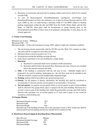 434 THE GAZETTE OF INDIA : EXTRAORDINARY [PART II—SEC. 3(ii)]
ix. Basement, if constructed, and used only for parking, utilities and services shall not be counted
towards FAR.
x. In case of Redevelopment Areas/Rehabilitation area/Special Area/Village (Lal
Dora/Firni)/Extended Lal Dora, the minimum size of plot for Group Housing shall be 1670
sq.m. (2000 sq. yds.) on roads having a minimum width of 7.5m ROW subject to meeting
parking requirements within the plot and NOC from the Traffic Police Deptt. and the Fire
Deptt. of GNCTD. Such plots shall be incorporated as group housing plots in the
Development/Layout Plans of these areas to be prepared, subsequently, if such, plans are not
already approved.
C. Cluster Court Housing
Minimum size of plot: - 3000Sq.m.
Maximum FAR: - 175
Maximum height: - 15.0m with maximum coverage 100% subject to light and ventilation condition.
i. The net housing density permissible shall be 225 DUs per Ha. With 15% variation on either
side and could be averaged for more than one pocket.
ii. Minimum Street in front of pocket to be 12 m.
iii. No projection outside the building envelope allowed
iv. Each cluster court house is for one dwelling for a single family.
v. Basement:
a) Basement if constructed shall not be included in FAR calculations.
b) Basement shall be below the ground floor. Basement area may, however, be extended
below the internal courtyard and shaft.
vi. Stilts: if the building is constructed with the stilt area of non – habitable height and is
proposed to be used for parking, landscaping etc., the stilt floor need not be included in the
FAR but would be counted towards height(within stipulated height
vii. Parking: parking shall be provided as per group housing norms.
viii.Density: for the purpose of density calculations, the dwelling unit shall be considered to
accommodate 4.5 persons and the servant quarter to accommodate 2.25 persons.
ix. Servant quarter: no separate servant quarter block or servant quarter as part of main building
shall be allowed if the garage block space is merged with the main building. Provision for a
servant’s room as part of the dwelling unit within the permissible coverage and FAR shall be
allowed with maximum size of servant quarter as 25 sq.m and if larger in size would be
counted as a full dwelling unit.
D. Foreign Mission
Maximum Ground coverage 25%
Maximum FAR 75
Maximum Height 15m
Basement up to the building envelope line to the maximum extent of 50% of plot area shall be
allowed and if used for parking and services should not be counted in FAR.
E. Hotel/Guest House/Lodging & Boarding House/ Dharamshala
Min. Plot size 500sqm.
Maximum Ground Coverage 30%
Maximum FAR 120
Maximum Height 15m
 