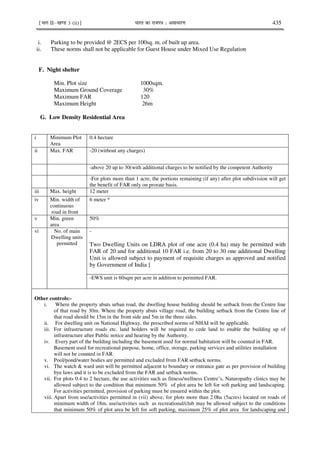 ¹Hkkx IIµ[k.M 3 (ii)º Hkkjr dk jkti=k % vlk/kj.k 435
i. Parking to be provided @ 2ECS per 100sq. m. of built up area.
ii. These norms shall not be applicable for Guest House under Mixed Use Regulation
F. Night shelter
Min. Plot size 1000sqm.
Maximum Ground Coverage 30%
Maximum FAR 120
Maximum Height 26m
G. Low Density Residential Area
i Minimum Plot
Area
0.4 hectare
ii Max. FAR -20 (without any charges)
-above 20 up to 30(with additional charges to be notified by the competent Authority
-For plots more than 1 acre, the portions remaining (if any) after plot subdivision will get
the benefit of FAR only on prorate basis.
iii Max. height 12 meter
iv Min. width of
continuous
road in front
6 meter *
v Min. green
area
50%
vi No. of main
Dwelling units
permitted
-
Two Dwelling Units on LDRA plot of one acre (0.4 ha) may be permitted with
FAR of 20 and for additional 10 FAR i.e. from 20 to 30 one additional Dwelling
Unit is allowed subject to payment of requisite charges as approved and notified
by Government of India ]
-EWS unit is 60sqm per acre in addition to permitted FAR.
Other controls:-
i. Where the property abuts urban road, the dwelling house building should be setback from the Centre line
of that road by 30m. Where the property abuts village road, the building setback from the Centre line of
that road should be 15m in the front side and 5m in the three sides.
ii. For dwelling unit on National Highway, the prescribed norms of NHAI will be applicable.
iii. For infrastructure roads etc. land holders will be required to cede land to enable the building up of
infrastructure after Public notice and hearing by the Authority.
iv. Every part of the building including the basement used for normal habitation will be counted in FAR.
Basement used for recreational purpose, home, office, storage, parking services and utilities installation
will not be counted in FAR.
v. Pool/pond/water bodies are permitted and excluded from FAR setback norms.
vi. The watch & ward unit will be permitted adjacent to boundary or entrance gate as per provision of building
bye laws and it is to be excluded from the FAR and setback norms.
vii. For plots 0.4 to 2 hectare, the use activities such as fitness/wellness Centre’s, Naturopathy clinics may be
allowed subject to the condition that minimum 50% of plot area be left for soft parking and landscaping.
For activities permitted, provision of parking must be ensured within the plot.
viii. Apart from use/activities permitted in (vii) above, for plots more than 2.0ha (5acres) located on roads of
minimum width of 18m. use/activities such as recreational/club may be allowed subject to the conditions
that minimum 50% of plot area be left for soft parking, maximum 25% of plot area for landscaping and
 