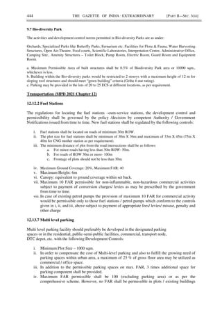 444 THE GAZETTE OF INDIA : EXTRAORDINARY [PART II—SEC. 3(ii)]
9.7 Bio-diversity Park
The activities and development control norms permitted in Bio-diversity Parks are as under:
Orchards, Specialized Parks like Butterfly Parks, Fernarium etc. Facilities for Flora & Fauna, Water Harvesting
Structures, Open Air-Theatre, Food courts, Scientific Laboratories, Interpretation Centre, Administrative Office,
Camping Site., Amenity Structures – Toilet Block, Pump Room, Electric Room, Guard Room and Equipment
Room.
a. Maximum Permissible Area of built structures shall be 0.5% of Biodiversity Park area or 10000 sqm.,
whichever is less.
b. Building within the Bio-diversity parks would be restricted to 2 storeys with a maximum height of 12 m for
sloping roof structures and should meet “green building” criteria (Griha 4 star rating).
c. Parking may be provided in the lots of 20 to 25 ECS at different locations, as per requirement.
Transportation (MPD 2021 Chapter 12)
12.12.2 Fuel Stations
The regulations for locating the fuel stations –cum-service stations, the development control and
permissibility shall be governed by the policy /decision by competent Authority / Government
Notifications issued from time to time. New fuel stations shall be regulated by the following controls:
i. Fuel stations shall be located on roads of minimum 30m ROW.
ii. The plot size for fuel stations shall be minimum of 30m X 36m and maximum of 33m X 45m (75m X
40m for CNG mother station as per requirement).
iii. The minimum distance of plot from the road intersections shall be as follows:
a. For minor roads having less than 30m ROW- 50m.
b. For roads of ROW 30m or more- 100m
c. Frontage of plots should not be less than 30m.
iv. Maximum Ground Coverage: 20%, Maximum FAR: 40
v. Maximum Height: 6m
vi. Canopy: equivalent to ground coverage within set back.
vii. Maximum 10 FAR permissible for non-inflammable, non-hazardous commercial activities
subject to payment of conversion charges/ levies as may be prescribed by the government
from time to time.
viii. In case of existing petrol pumps the provision of maximum 10 FAR for commercial activity
would be permissible only to those fuel stations / petrol pumps which conform to the controls
given in i, ii, and iii, above subject to payment of appropriate fees/ levies/ misuse, penalty and
other charge
12.13.7 Multi level parking
Multi level parking facility should preferably be developed in the designated parking
spaces or in the residential, public-semi-public facilities, commercial, transport node,
DTC depot, etc. with the following Development Controls:
i. Minimum Plot Size – 1000 sqm.
ii. In order to compensate the cost of Multi-level parking and also to fulfill the growing need of
parking spaces within urban area, a maximum of 25 % of gross floor area may be utilized as
commercial / office space.
iii. In addition to the permissible parking spaces on max. FAR, 3 times additional space for
parking component shall be provided.
iv. Maximum FAR permissible shall be 100 (excluding parking area) or as per the
comprehensive scheme. However, no FAR shall be permissible in plots / existing buildings
 